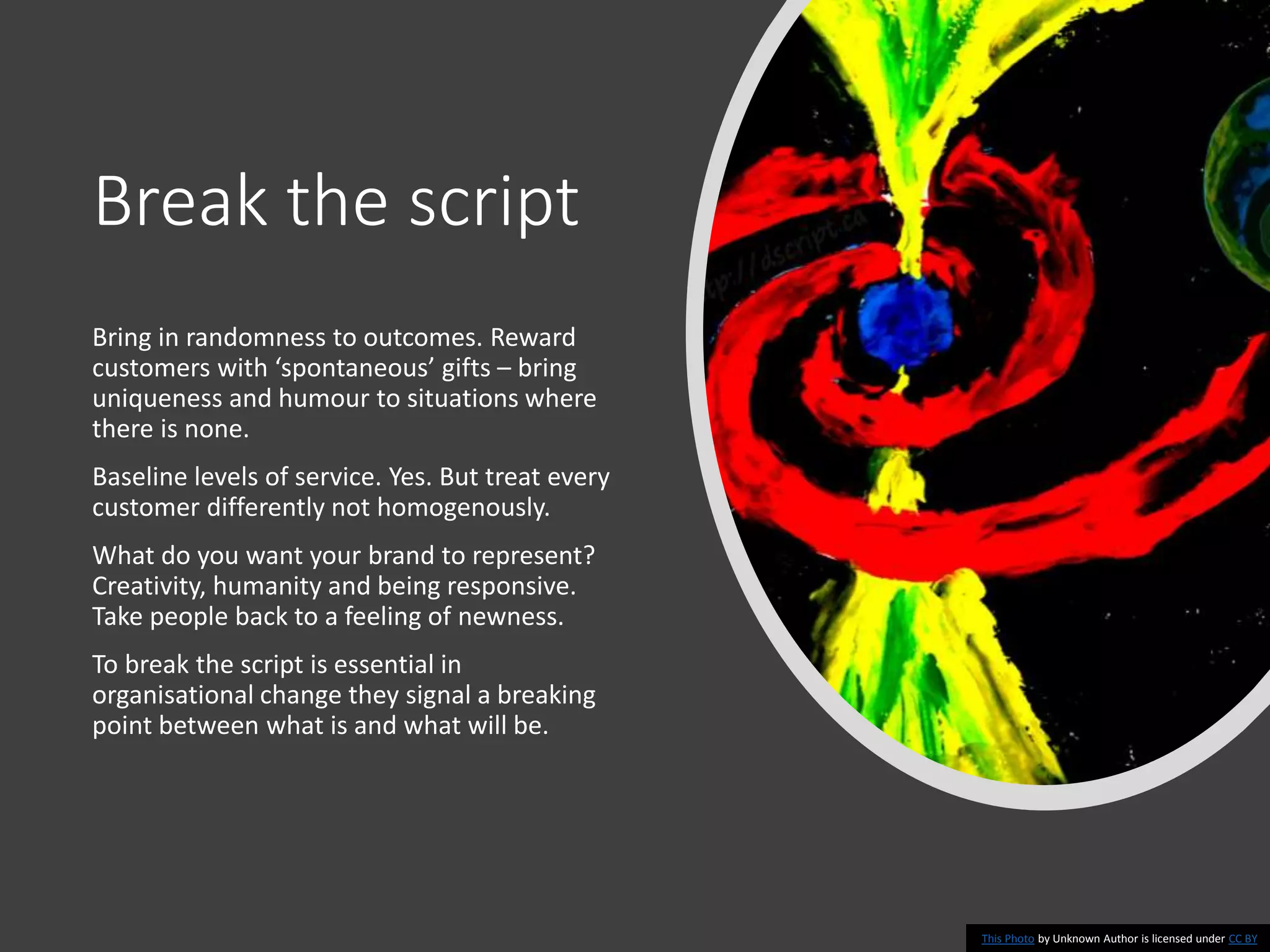 Break the script
Bring in randomness to outcomes. Reward
customers with ‘spontaneous’ gifts – bring
uniqueness and humour to situations where
there is none.
Baseline levels of service. Yes. But treat every
customer differently not homogenously.
What do you want your brand to represent?
Creativity, humanity and being responsive.
Take people back to a feeling of newness.
To break the script is essential in
organisational change they signal a breaking
point between what is and what will be.
This Photo by Unknown Author is licensed under CC BY
 