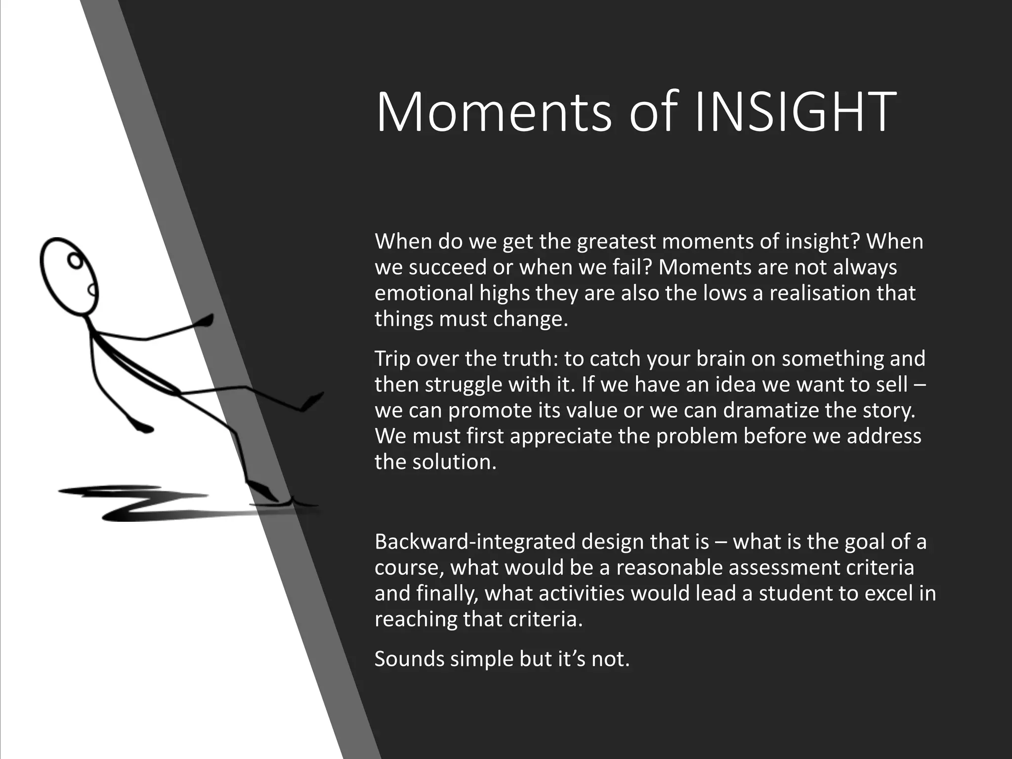 Moments of INSIGHT
When do we get the greatest moments of insight? When
we succeed or when we fail? Moments are not always
emotional highs they are also the lows a realisation that
things must change.
Trip over the truth: to catch your brain on something and
then struggle with it. If we have an idea we want to sell –
we can promote its value or we can dramatize the story.
We must first appreciate the problem before we address
the solution.
Backward-integrated design that is – what is the goal of a
course, what would be a reasonable assessment criteria
and finally, what activities would lead a student to excel in
reaching that criteria.
Sounds simple but it’s not.
 