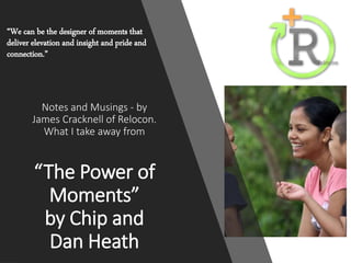 Notes and Musings - by
James Cracknell of Relocon.
What I take away from
“The Power of
Moments”
by Chip and
Dan Heath
“We can be the designer of moments that
deliver elevation and insight and pride and
connection.”
 