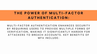 T H E P O W E R O F M U L T I - F A C T O R
A U T H E N T I C A T I O N :
M U L T I - F A C T O R A U T H E N T I C A T I O N E N H A N C E S S E C U R I T Y
B Y R E Q U I R I N G U S E R S T O P R O V I D E M U L T I P L E F O R M S O F
V E R I F I C A T I O N , M A K I N G I T S I G N I F I C A N T L Y H A R D E R F O R
A T T A C K E R S T O B R E A C H A C C O U N T S . K E Y B E N E F I T S O F
M F A I N C L U D E :
 