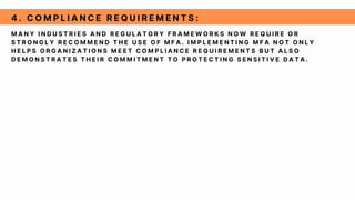 M A N Y I N D U S T R I E S A N D R E G U L A T O R Y F R A M E W O R K S N O W R E Q U I R E O R
S T R O N G L Y R E C O M M E N D T H E U S E O F M F A . I M P L E M E N T I N G M F A N O T O N L Y
H E L P S O R G A N I Z A T I O N S M E E T C O M P L I A N C E R E Q U I R E M E N T S B U T A L S O
D E M O N S T R A T E S T H E I R C O M M I T M E N T T O P R O T E C T I N G S E N S I T I V E D A T A .
4 . C O M P L I A N C E R E Q U I R E M E N T S :
 