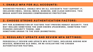 W H E N E V E R P O S S I B L E , E N A B L E M F A O N A L L A C C O U N T S T H A T S U P P O R T I T ,
I N C L U D I N G E M A I L , S O C I A L M E D I A , B A N K I N G , A N D C L O U D S E R V I C E S . T H I S
B R O A D A D O P T I O N E N S U R E S C O M P R E H E N S I V E P R O T E C T I O N .
1 . E N A B L E M F A F O R A L L A C C O U N T S :
O P T F O R A C O M B I N A T I O N O F F A C T O R S T H A T P R O V I D E R O B U S T S E C U R I T Y . T H I S
M A Y I N C L U D E S O M E T H I N G T H E U S E R K N O W S ( P A S S W O R D ) , S O M E T H I N G T H E Y
P O S S E S S ( S E C U R I T Y T O K E N ) , A N D
S O M E T H I N G U N I Q U E T O T H E U S E R ( B I O M E T R I C S ) .
2 . C H O O S E S T R O N G A U T H E N T I C A T I O N F A C T O R S :
P E R I O D I C A L L Y R E V I E W A N D U P D A T E M F A S E T T I N G S , I N C L U D I N G A D D I N G N E W
D E V I C E S , R E M O V I N G O L D O N E S , O R R E - E V A L U A T I N G T H E C H O S E N
A U T H E N T I C A T I O N F A C T O R S .
3 . R E G U L A R L Y U P D A T E A N D R E V I E W M F A S E T T I N G S :
 