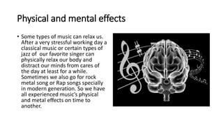 Physical and mental effects
• Some types of music can relax us.
After a very stressful working day a
classical music or certain types of
jazz of our favorite singer can
physically relax our body and
distract our minds from cares of
the day at least for a while.
Sometimes we also go for rock
metal song or Rap songs specially
in modern generation. So we have
all experienced music’s physical
and metal effects on time to
another.
 