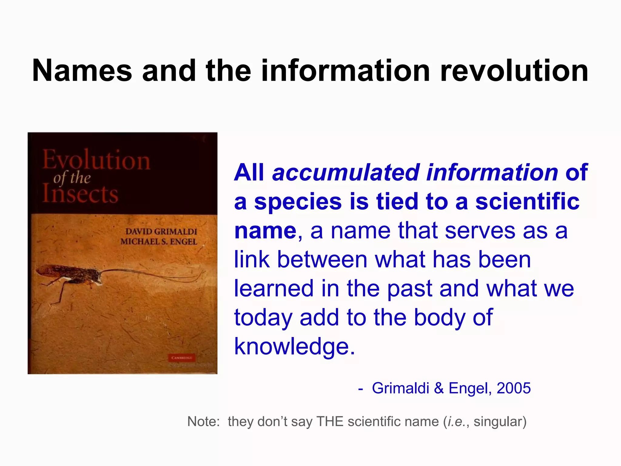 All accumulated information of
a species is tied to a scientific
name, a name that serves as a
link between what has been
learned in the past and what we
today add to the body of
knowledge.
- Grimaldi & Engel, 2005
Names and the information revolution
Note: they don’t say THE scientific name (i.e., singular)
 