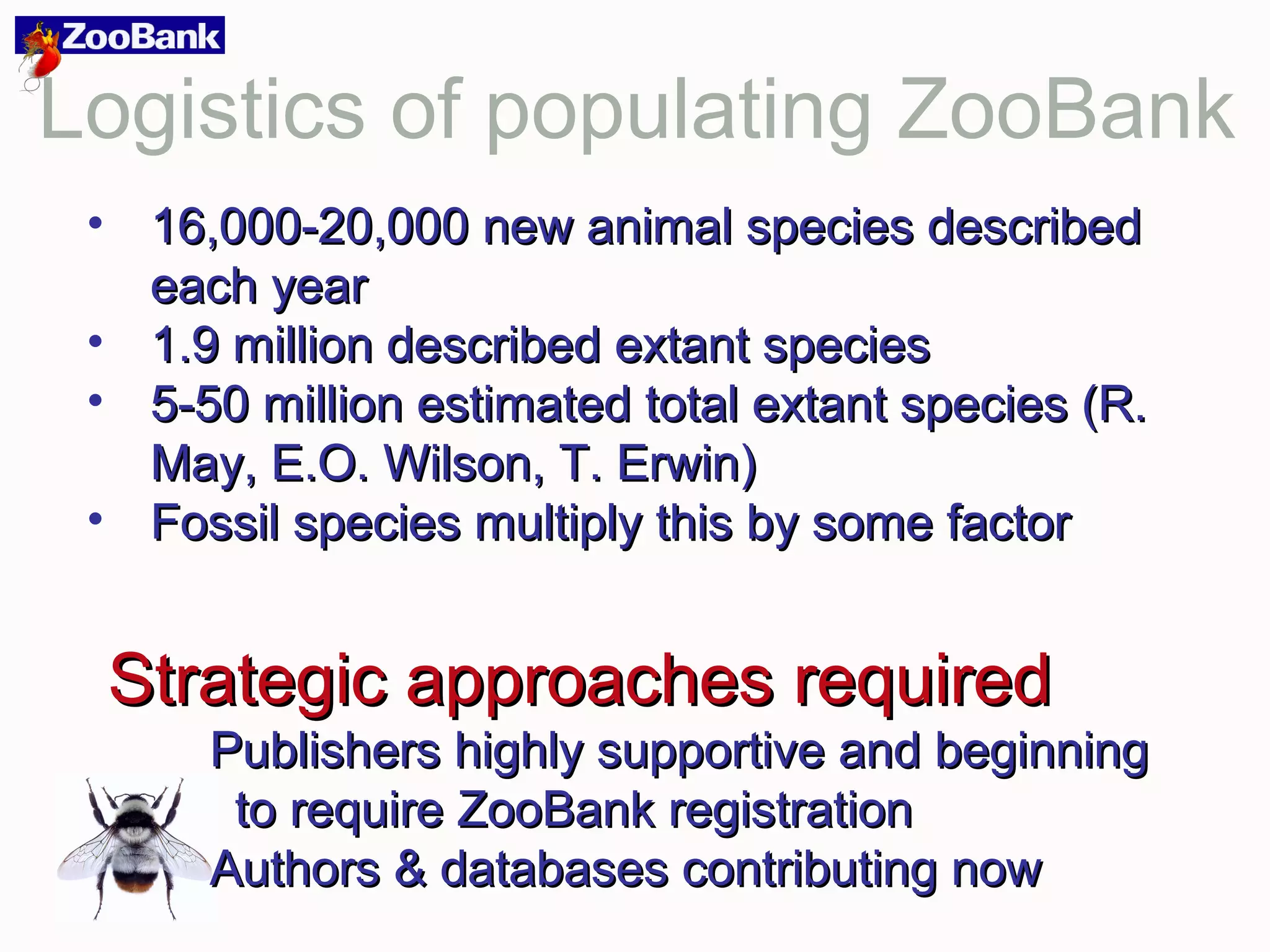 Logistics of populating ZooBank
• 16,000-20,000 new animal species described16,000-20,000 new animal species described
each yeareach year
• 1.9 million described extant species1.9 million described extant species
• 5-50 million estimated total extant species (R.5-50 million estimated total extant species (R.
May, E.O. Wilson, T. Erwin)May, E.O. Wilson, T. Erwin)
• Fossil species multiply this by some factorFossil species multiply this by some factor
Strategic approaches requiredStrategic approaches required
Publishers highly supportive and beginningPublishers highly supportive and beginning
to require ZooBank registrationto require ZooBank registration
Authors & databases contributing nowAuthors & databases contributing now
 