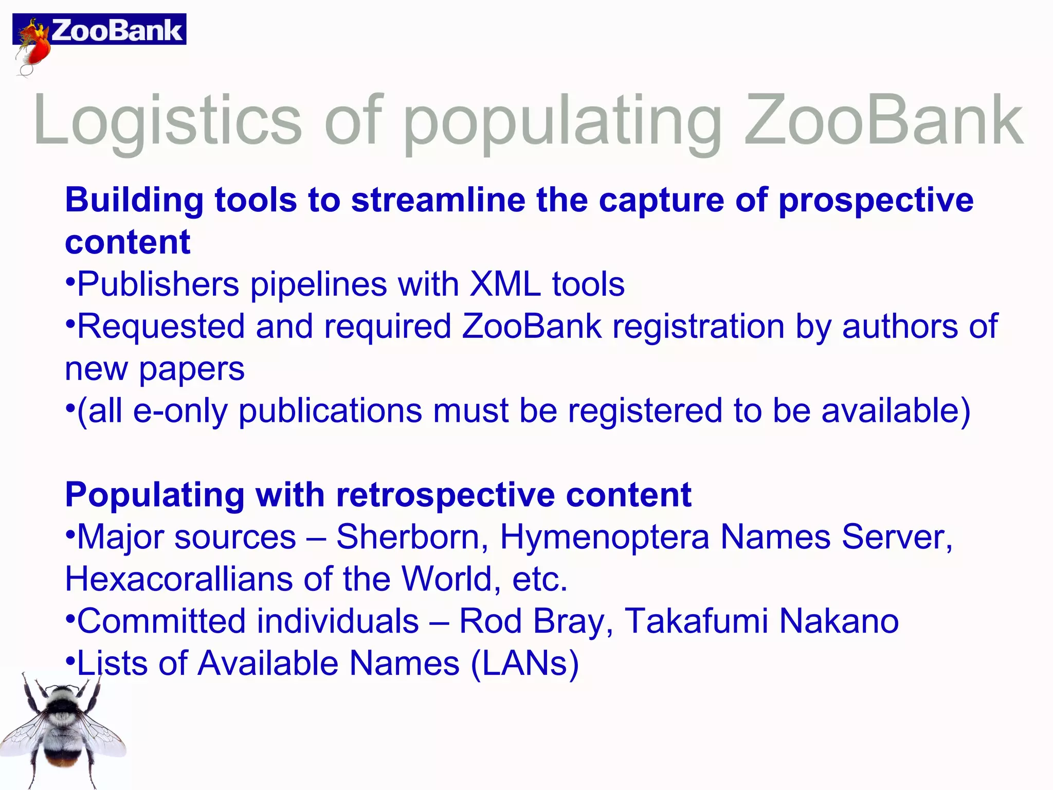 Logistics of populating ZooBank
Building tools to streamline the capture of prospective
content
•Publishers pipelines with XML tools
•Requested and required ZooBank registration by authors of
new papers
•(all e-only publications must be registered to be available)
Populating with retrospective content
•Major sources – Sherborn, Hymenoptera Names Server,
Hexacorallians of the World, etc.
•Committed individuals – Rod Bray, Takafumi Nakano
•Lists of Available Names (LANs)
 