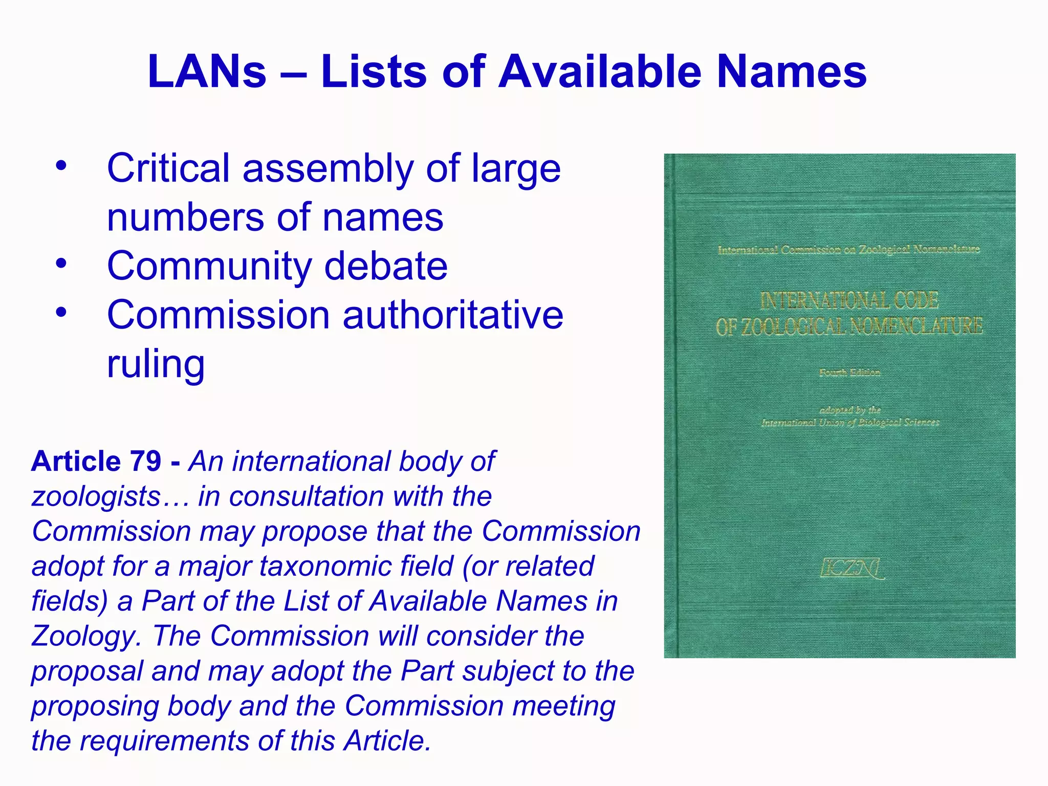 LANs – Lists of Available Names
• Critical assembly of large
numbers of names
• Community debate
• Commission authoritative
ruling
Article 79 - An international body of
zoologists… in consultation with the
Commission may propose that the Commission
adopt for a major taxonomic field (or related
fields) a Part of the List of Available Names in
Zoology. The Commission will consider the
proposal and may adopt the Part subject to the
proposing body and the Commission meeting
the requirements of this Article.
 