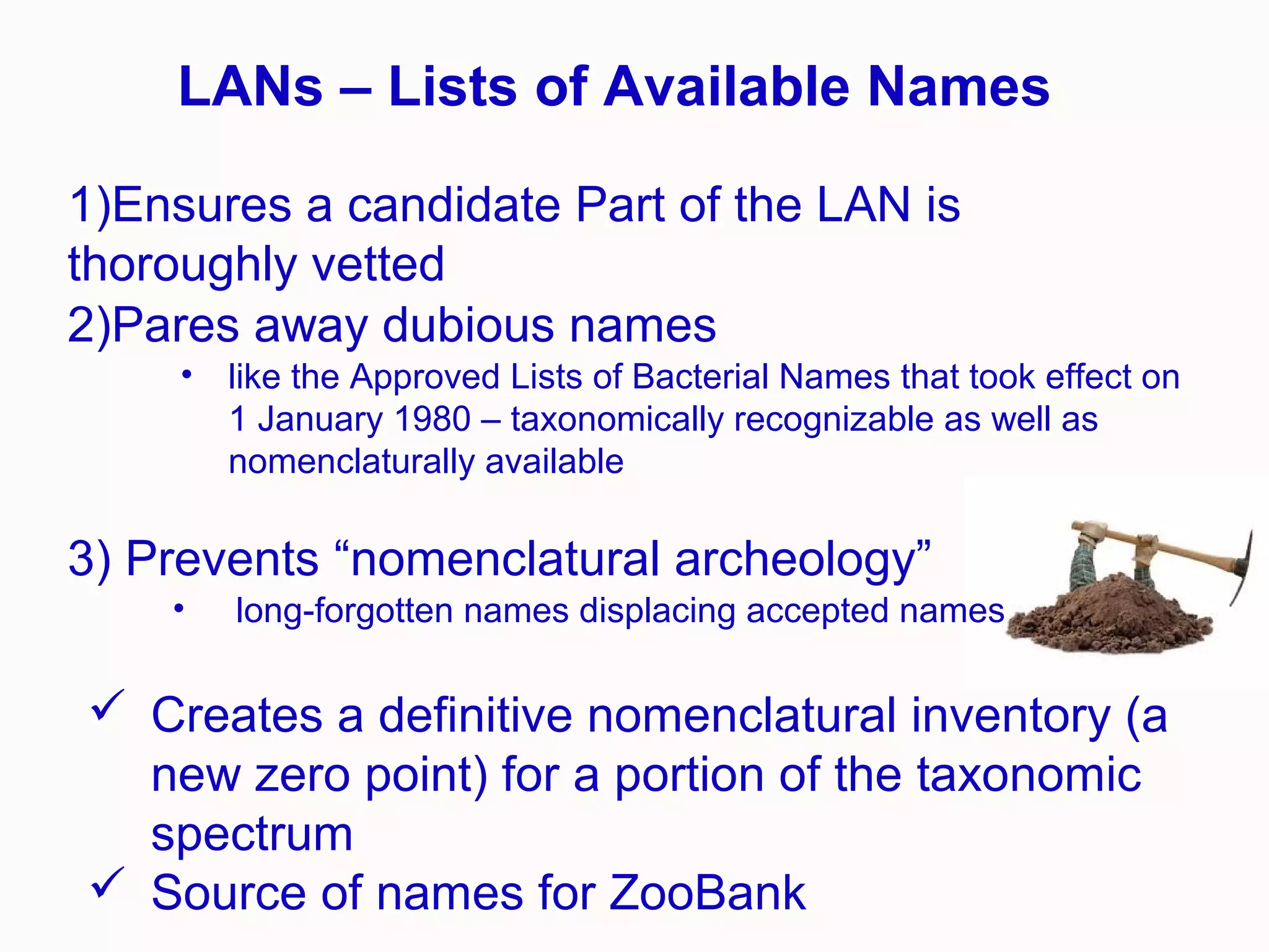 1)Ensures a candidate Part of the LAN is
thoroughly vetted
2)Pares away dubious names
• like the Approved Lists of Bacterial Names that took effect on
1 January 1980 – taxonomically recognizable as well as
nomenclaturally available
3) Prevents “nomenclatural archeology”
• long-forgotten names displacing accepted names
 Creates a definitive nomenclatural inventory (a
new zero point) for a portion of the taxonomic
spectrum
 Source of names for ZooBank
LANs – Lists of Available Names
 