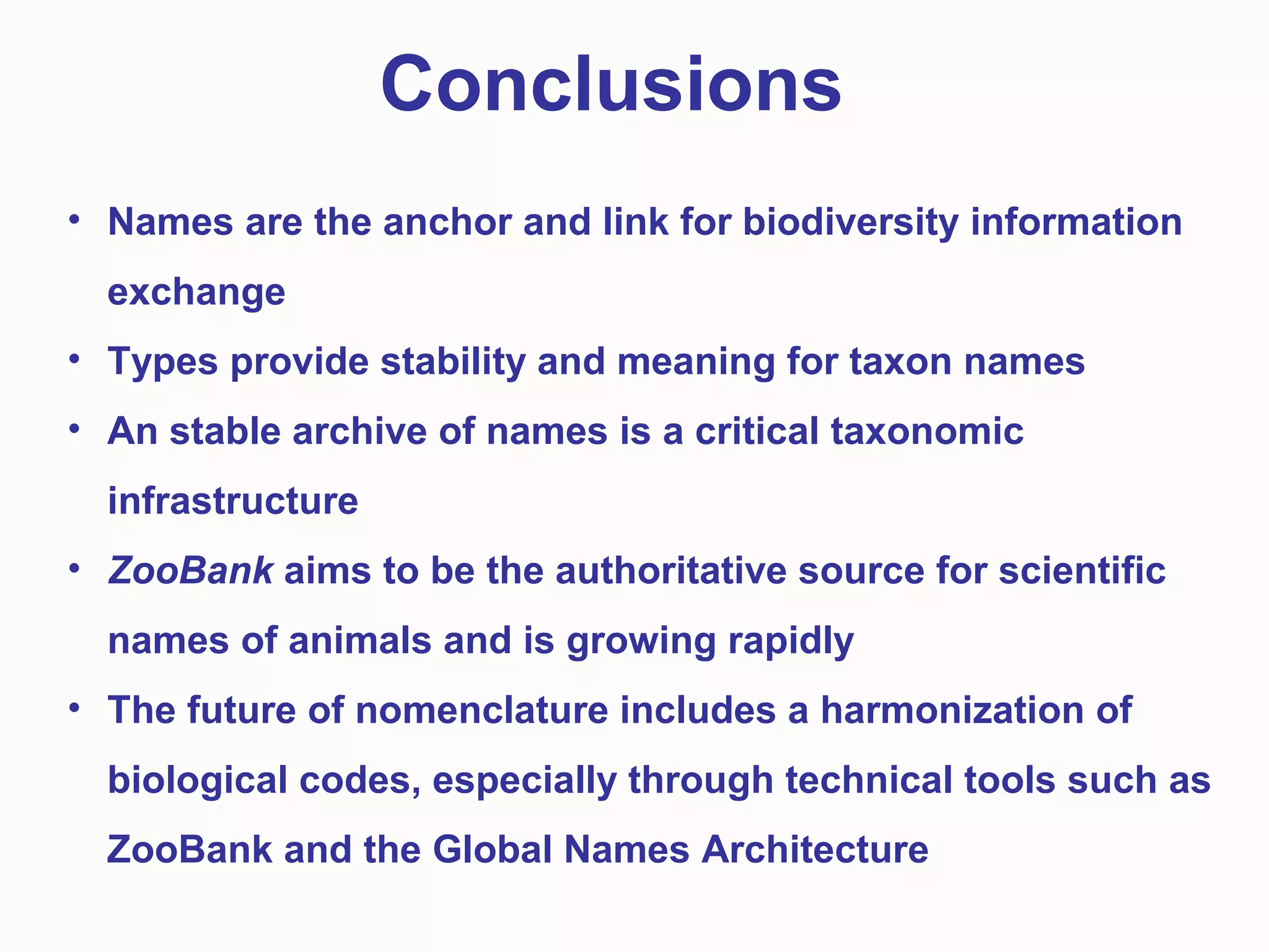 • Names are the anchor and link for biodiversity information
exchange
• Types provide stability and meaning for taxon names
• An stable archive of names is a critical taxonomic
infrastructure
• ZooBank aims to be the authoritative source for scientific
names of animals and is growing rapidly
• The future of nomenclature includes a harmonization of
biological codes, especially through technical tools such as
ZooBank and the Global Names Architecture
Conclusions
 