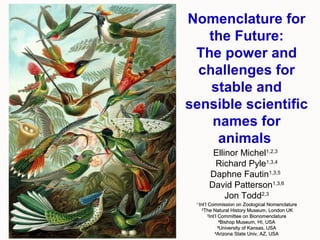 Nomenclature for
the Future:
The power and
challenges for
stable and
sensible scientific
names for
animals
Ellinor Michel1,2,3
Richard Pyle1,3,4
Daphne Fautin1,3,5
David Patterson1,3,6
Jon Todd2,3
11
Int’l Commission on Zoological NomenclatureInt’l Commission on Zoological Nomenclature
22
The Natural History Museum, London UKThe Natural History Museum, London UK
33
Int’l Committee on BionomenclatureInt’l Committee on Bionomenclature
44
Bishop Museum, HI, USABishop Museum, HI, USA
55
University of Kansas, USAUniversity of Kansas, USA
66
Arizona State Univ, AZ, USAArizona State Univ, AZ, USA
 