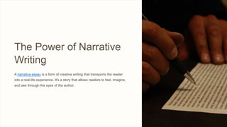 The Power of Narrative
Writing
A narrative essay is a form of creative writing that transports the reader
into a real-life experience. It's a story that allows readers to feel, imagine,
and see through the eyes of the author.
 