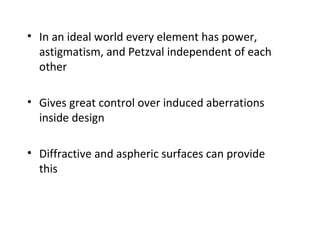 • In an ideal world every element has power,
astigmatism, and Petzval independent of each
other
• Gives great control over induced aberrations
inside design
• Diffractive and aspheric surfaces can provide
this

 