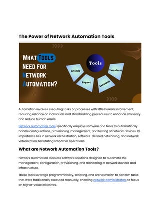 The Power of Network Automation Tools
Automation involves executing tasks or processes with little human involvement,
reducing reliance on individuals and standardizing procedures to enhance efficiency
and reduce human errors.
Network automation tools specifically employs software and tools to automatically
handle configurations, provisioning, management, and testing of network devices. Its
importance lies in network orchestration, software-defined networking, and network
virtualization, facilitating smoother operations.
What are Network Automation Tools?
Network automation tools are software solutions designed to automate the
management, configuration, provisioning, and monitoring of network devices and
infrastructure.
These tools leverage programmability, scripting, and orchestration to perform tasks
that were traditionally executed manually, enabling network administrators to focus
on higher-value initiatives.
 