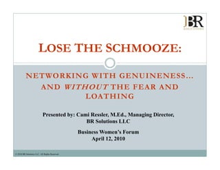 LOSE THE SCHMOOZE:

          NETWORKING WITH GENUINENESS…
                          GENUINENESS
            AND WITHOUT THE FEAR AND
                    LOATHING

                            Presented by: Cami Ressler, M.Ed., Managing Director,
                                       y              ,      ,     g g          ,
                                             BR Solutions LLC
                                                Business Women’s Forum
                                                     April 12, 2010
                                                           12

© 2010 BR Solutions LLC. All Rights Reserved.
 
