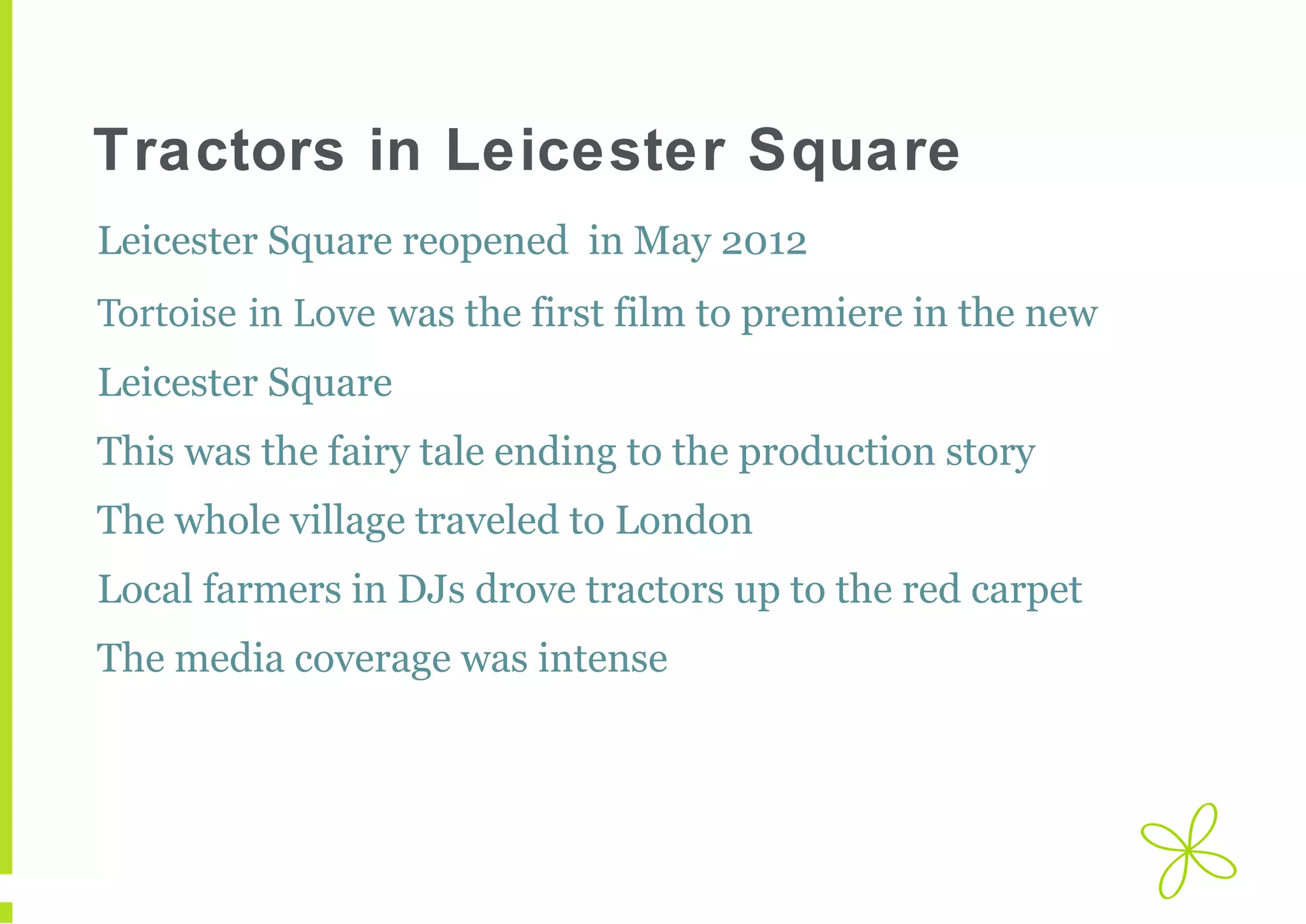 Tractors in Leicester Square
Leicester Square reopened in May 2012
Tortoise in Love was the first film to premiere in the new
Leicester Square
This was the fairy tale ending to the production story
The whole village traveled to London
Local farmers in DJs drove tractors up to the red carpet
The media coverage was intense

 