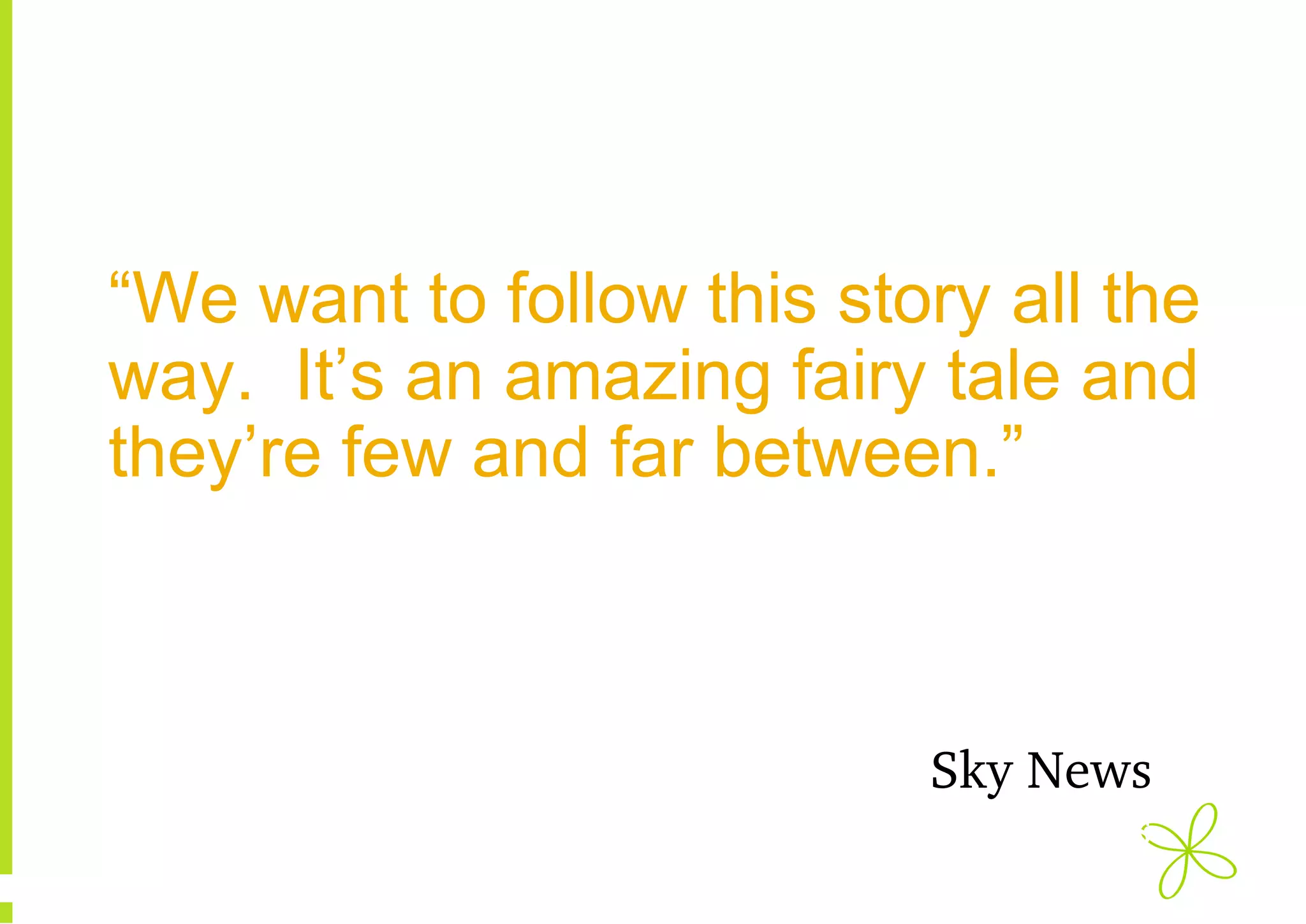 “We want to follow this story all the
way. It’s an amazing fairy tale and
they’re few and far between.”

Sky News
Sky News

 