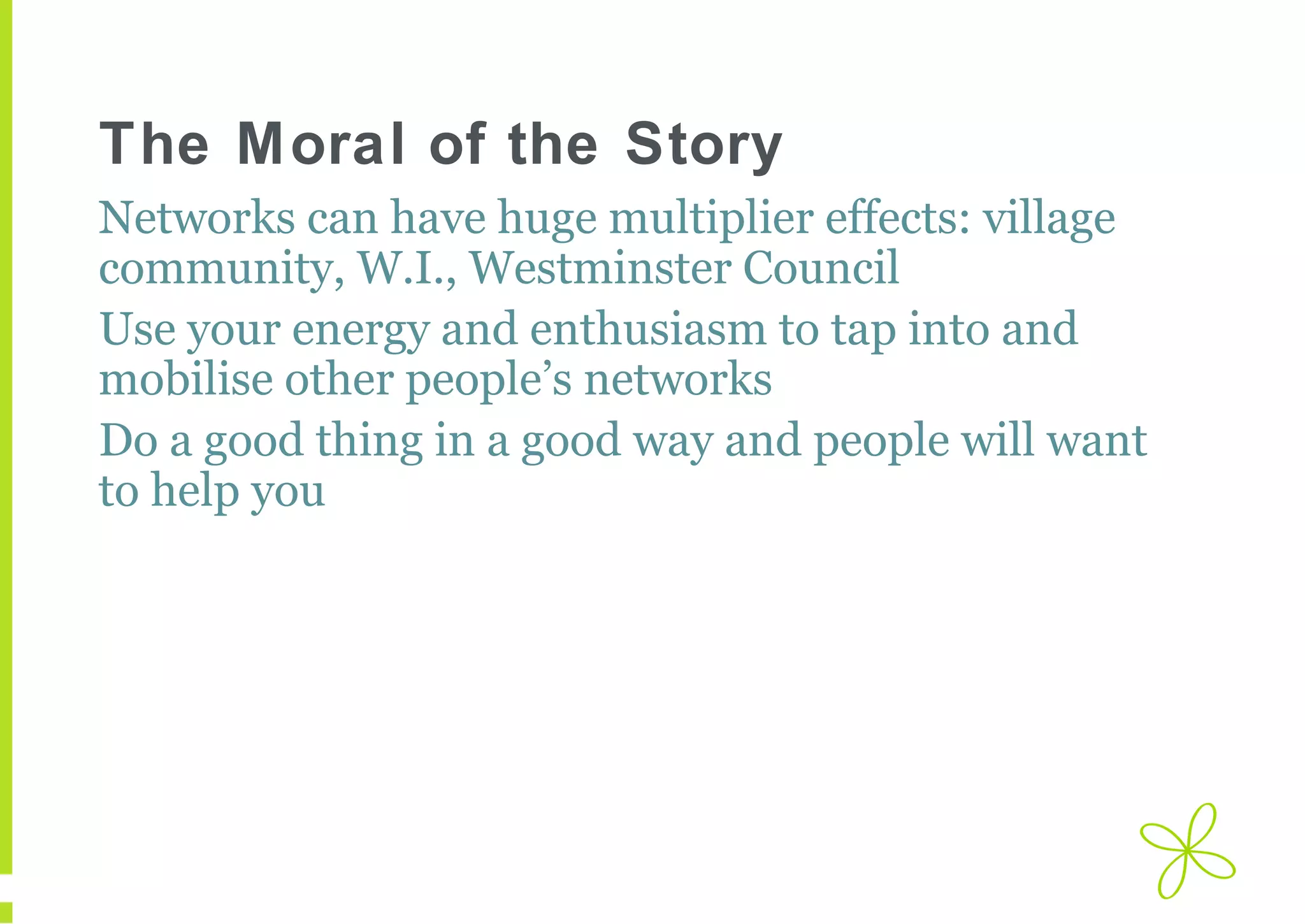 The Moral of the Story
Networks can have huge multiplier effects: village
community, W.I., Westminster Council
Use your energy and enthusiasm to tap into and
mobilise other people’s networks
Do a good thing in a good way and people will want
to help you

 