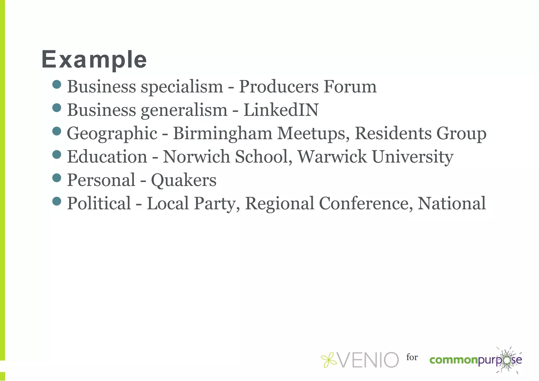 Example
Business specialism - Producers Forum
Business generalism - LinkedIN
Geographic - Birmingham Meetups, Residents Group
Education - Norwich School, Warwick University
Personal - Quakers
Political - Local Party, Regional Conference, National

for

 