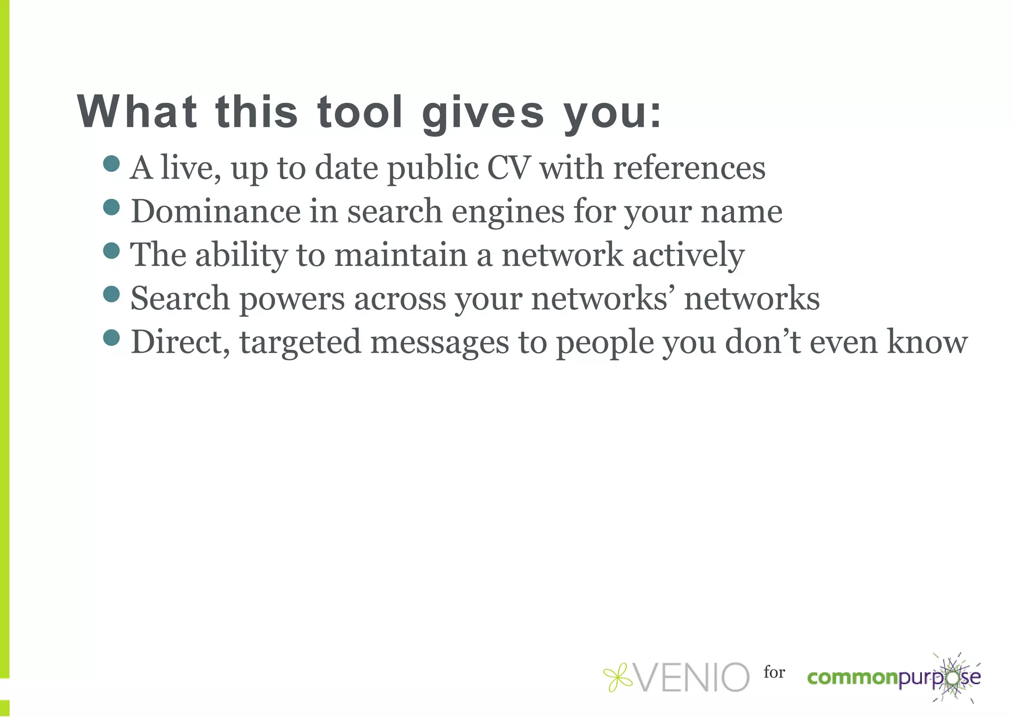 What this tool gives you:
A live, up to date public CV with references
Dominance in search engines for your name
The ability to maintain a network actively
Search powers across your networks’ networks
Direct, targeted messages to people you don’t even know

for

 