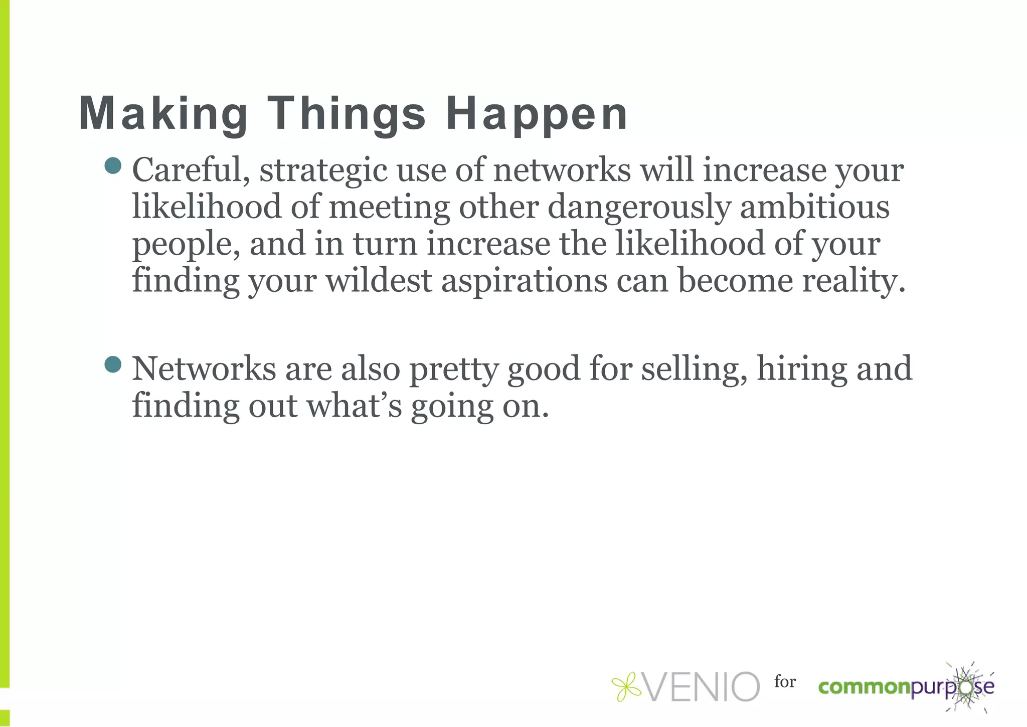 Making Things Happen
Careful, strategic use of networks will increase your

likelihood of meeting other dangerously ambitious
people, and in turn increase the likelihood of your
finding your wildest aspirations can become reality.

Networks are also pretty good for selling, hiring and

finding out what’s going on.

for

 