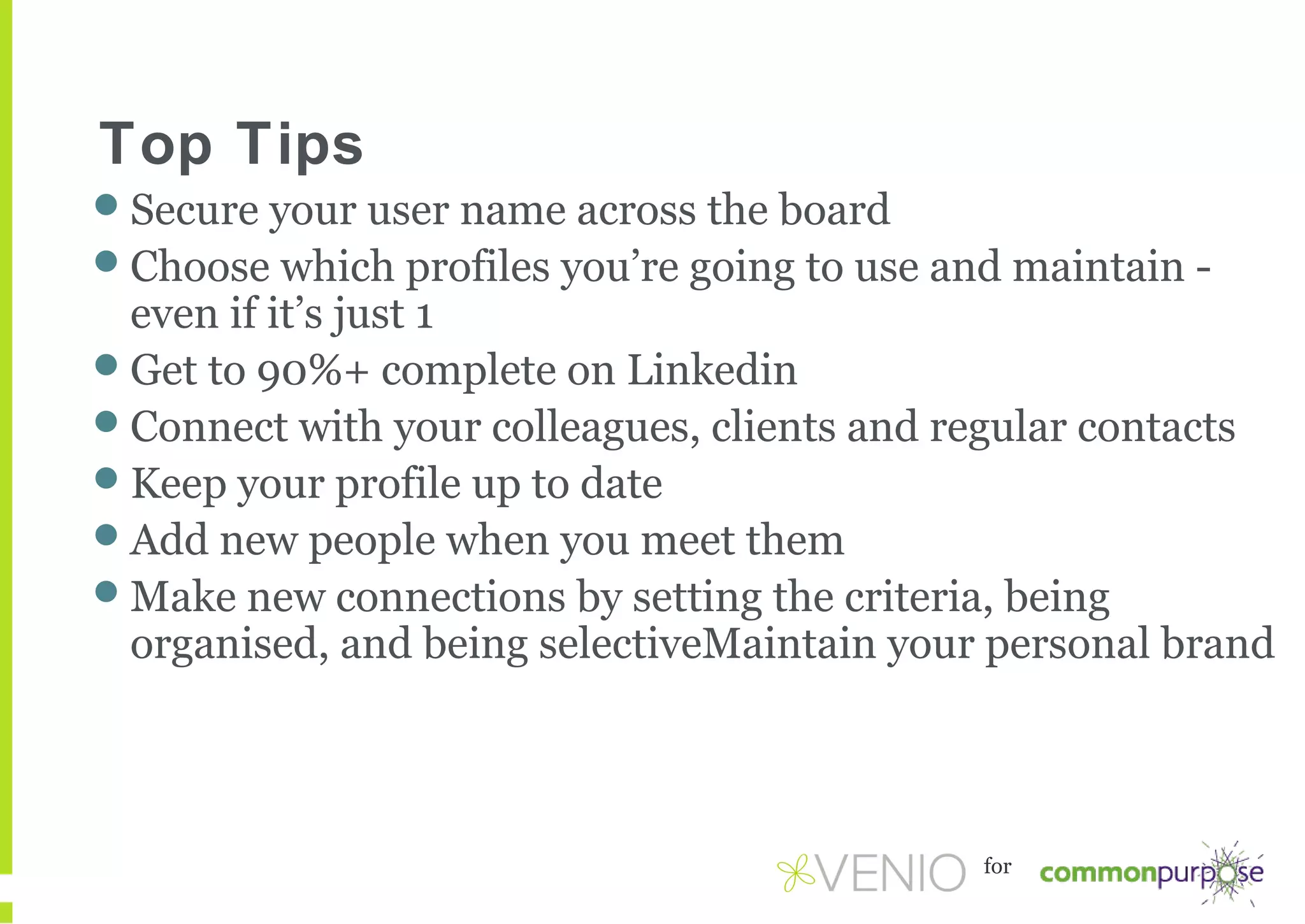 Top Tips
Secure your user name across the board
Choose which profiles you’re going to use and maintain -

even if it’s just 1
Get to 90%+ complete on Linkedin
Connect with your colleagues, clients and regular contacts
Keep your profile up to date
Add new people when you meet them
Make new connections by setting the criteria, being
organised, and being selectiveMaintain your personal brand

for

 