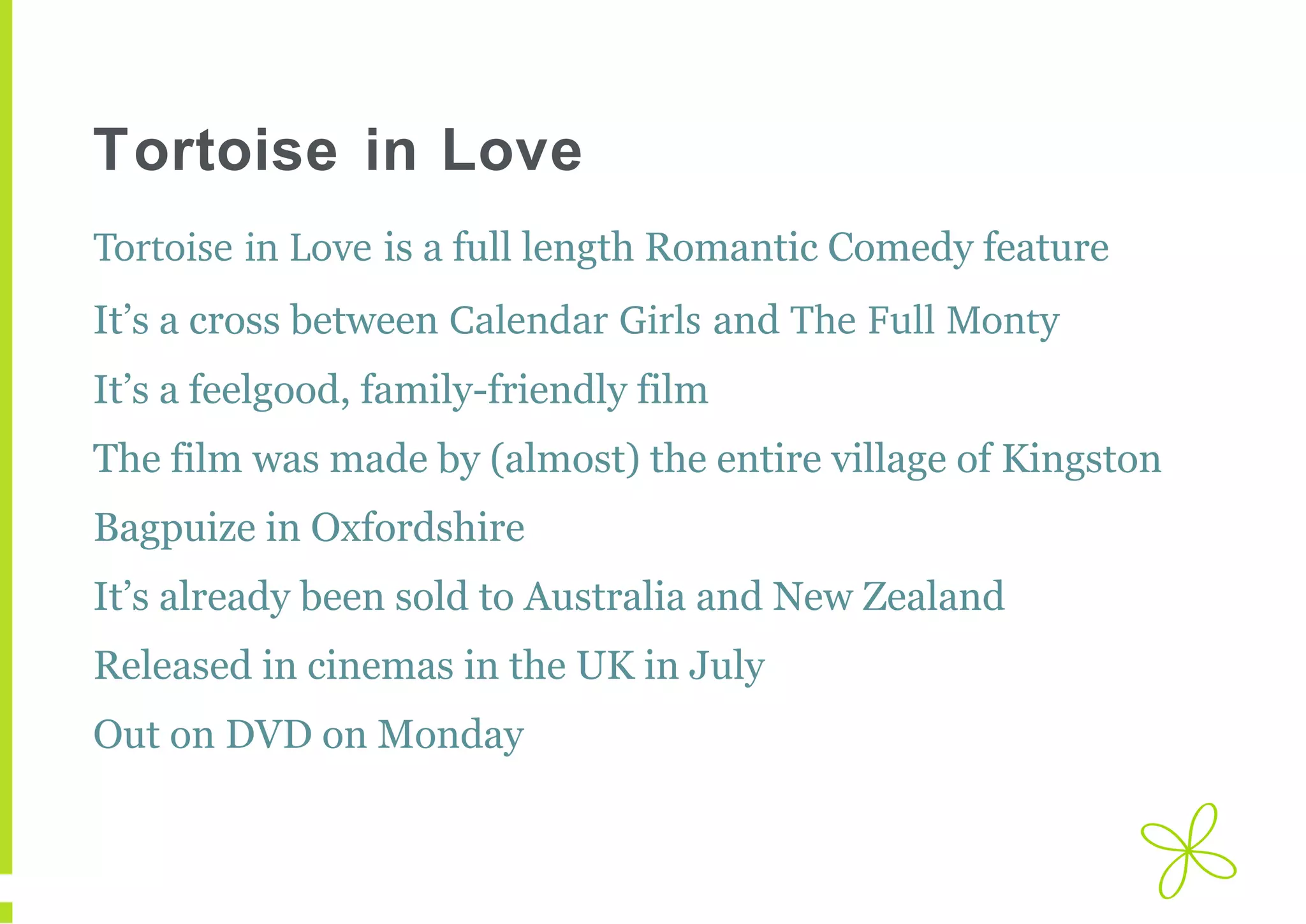 Tortoise in Love
Tortoise in Love is a full length Romantic Comedy feature
It’s a cross between Calendar Girls and The Full Monty
It’s a feelgood, family-friendly film
The film was made by (almost) the entire village of Kingston
Bagpuize in Oxfordshire
It’s already been sold to Australia and New Zealand
Released in cinemas in the UK in July
Out on DVD on Monday

 