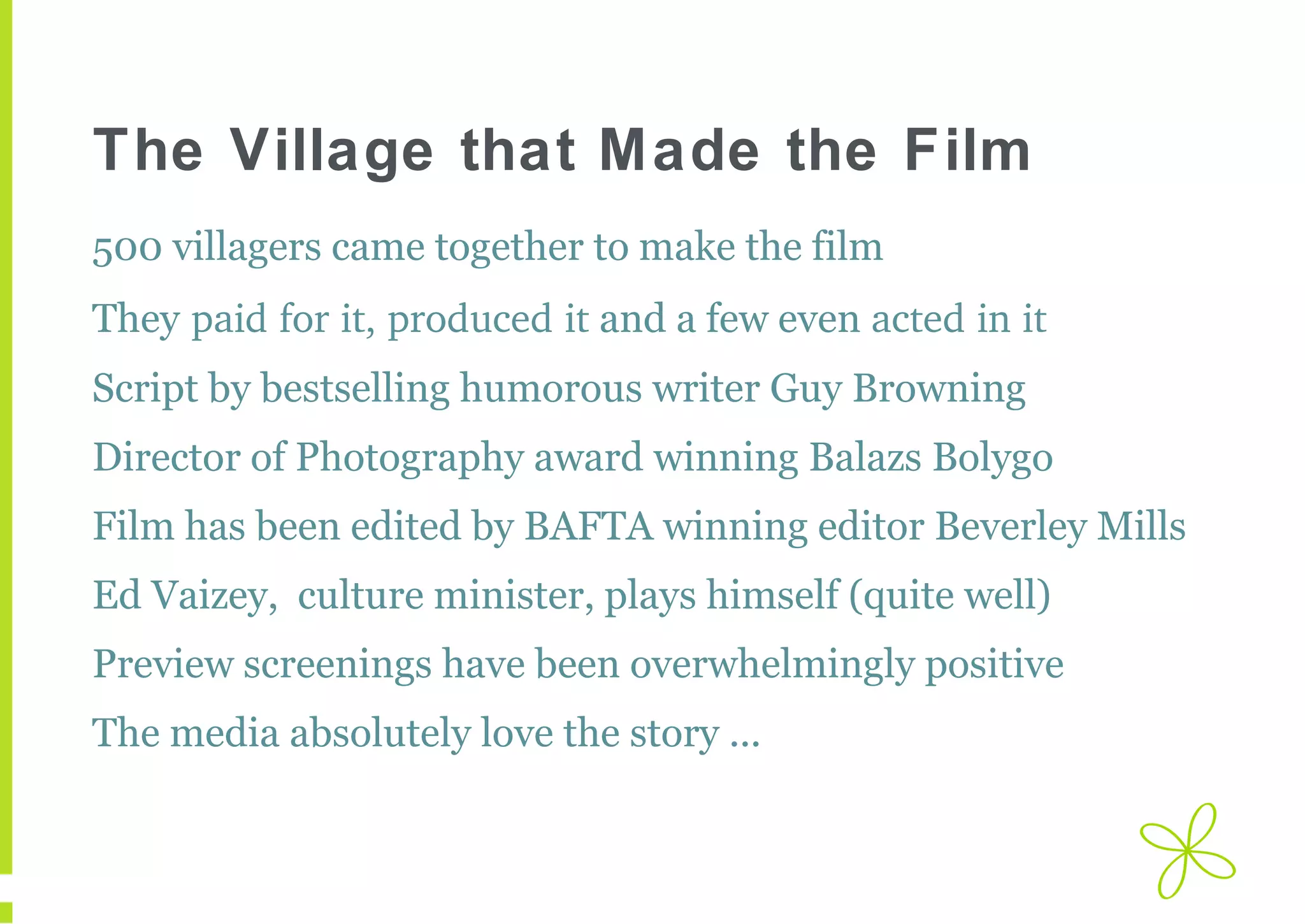 The Village that Made the Film
500 villagers came together to make the film
They paid for it, produced it and a few even acted in it
Script by bestselling humorous writer Guy Browning
Director of Photography award winning Balazs Bolygo
Film has been edited by BAFTA winning editor Beverley Mills
Ed Vaizey, culture minister, plays himself (quite well)
Preview screenings have been overwhelmingly positive
The media absolutely love the story ...

 