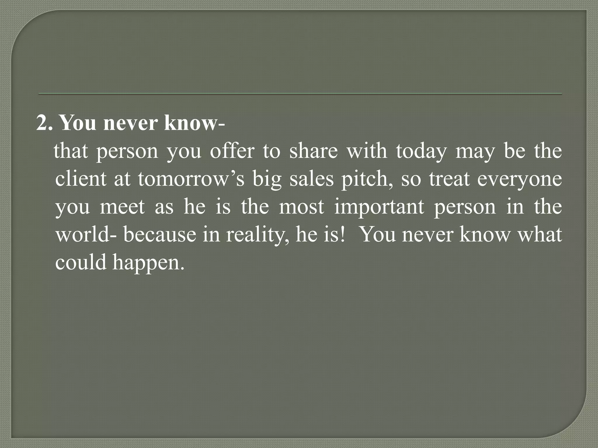 2. You never know-   that person you offer to share with today may be the client at tomorrow’s big sales pitch, so treat everyone you meet as he is the most important person in the world- because in reality, he is!  You never know what could happen.