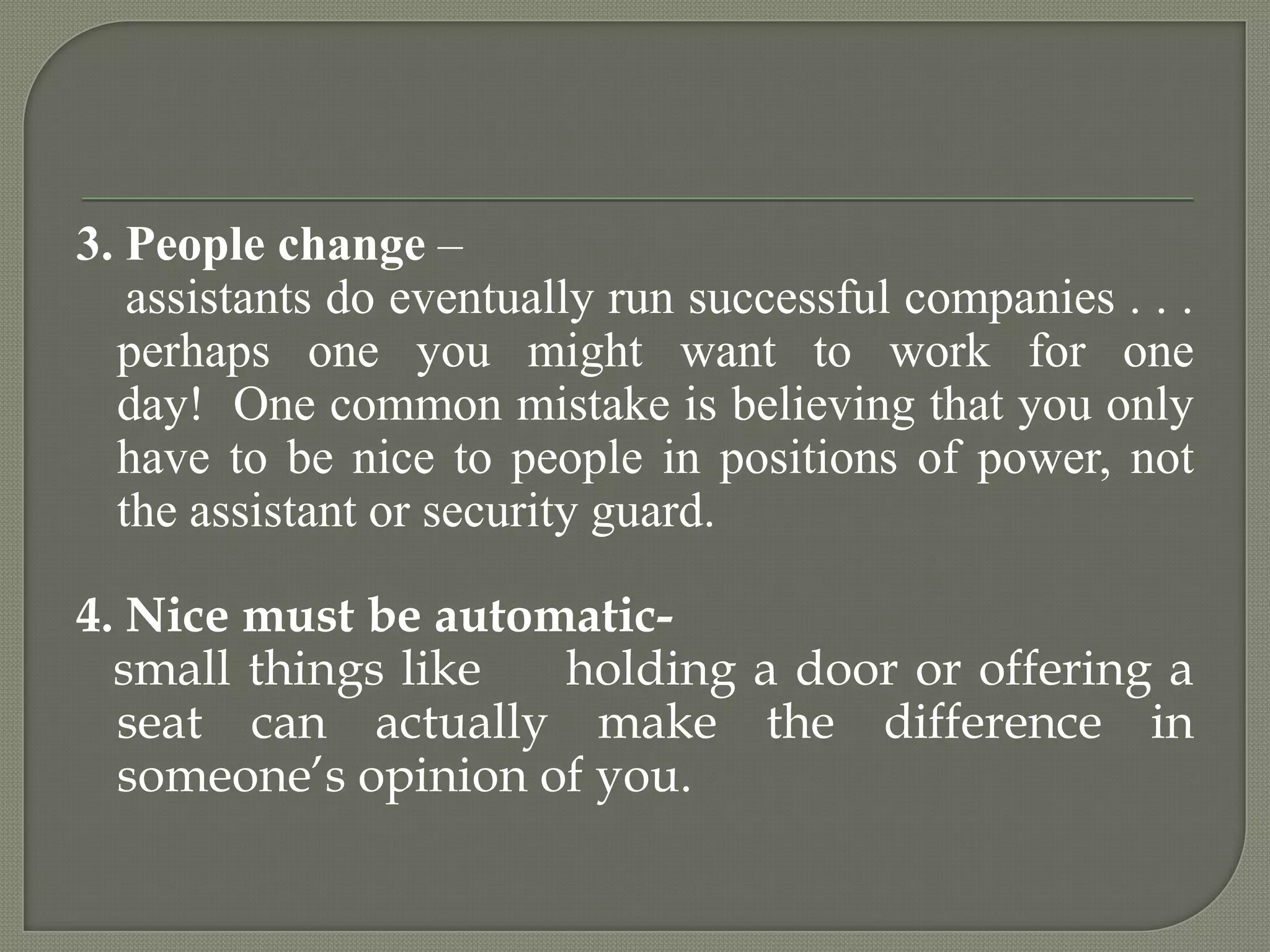 3. People change –    assistants do eventually run successful companies . . . perhaps one you might want to work for one day!  One common mistake is believing that you only have to be nice to people in positions of power, not the assistant or security guard. 4. Nice must be automatic-   small things like     holding a door or offering a seat can actually make the difference in someone’s opinion of you.