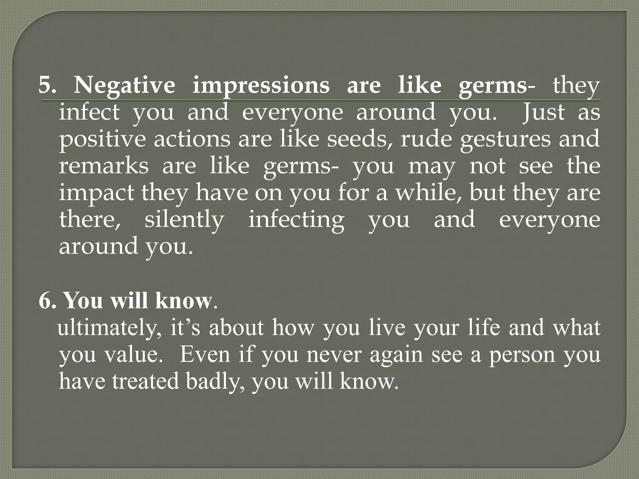5. Negative impressions are like germs- they infect you and everyone around you.  Just as positive actions are like seeds, rude gestures and remarks are like germs- you may not see the impact they have on you for a while, but they are there, silently infecting you and everyone around you.6. You will know.    ultimately, it’s about how you live your life and what you value.  Even if you never again see a person you have treated badly, you will know. 
