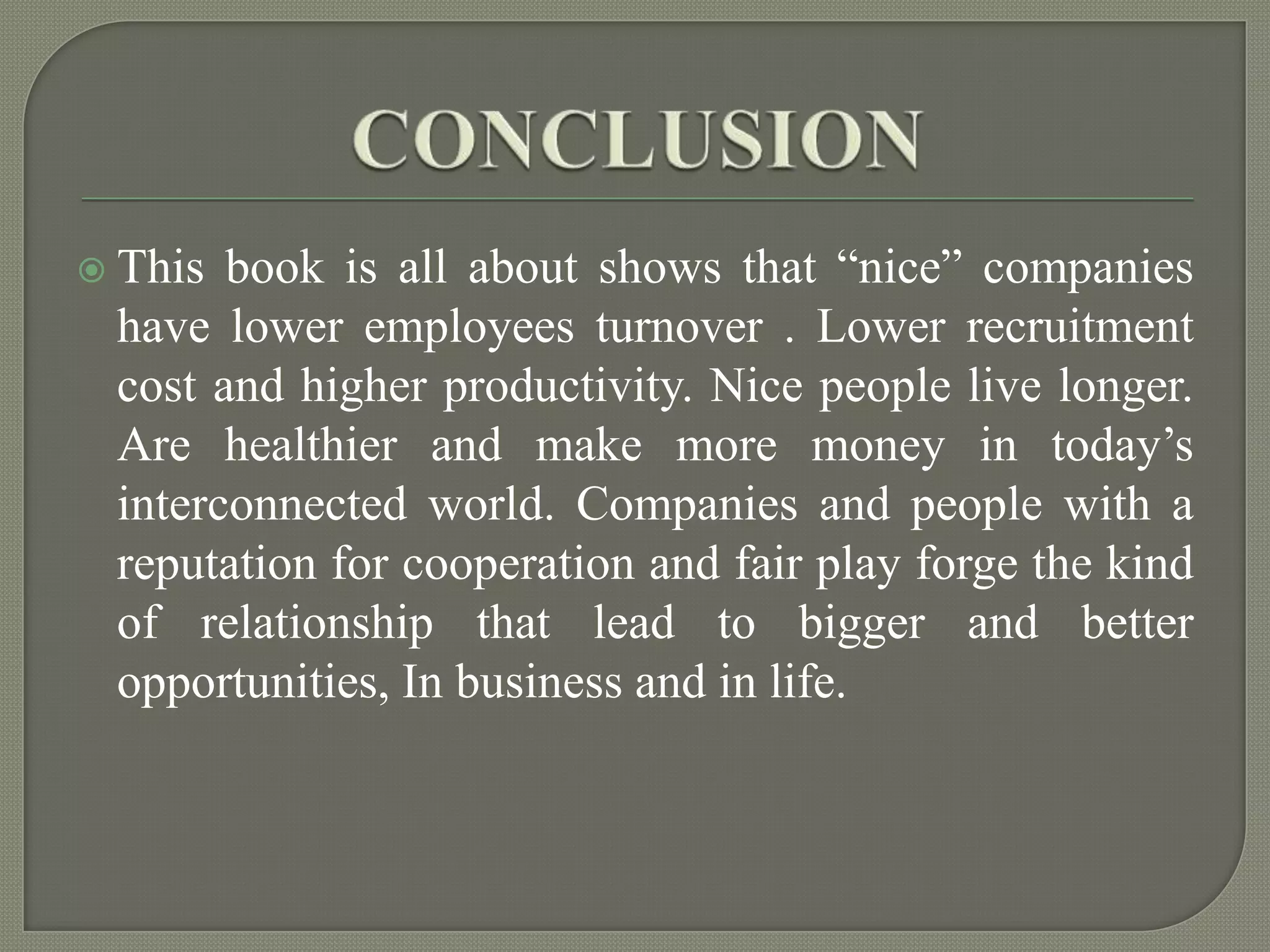 CONCLUSIONThis book is all about shows that “nice” companies have lower employees turnover . Lower recruitment cost and higher productivity. Nice people live longer. Are healthier and make more money in today’s interconnected world. Companies and people with a reputation for cooperation and fair play forge the kind of relationship that lead to bigger and better opportunities, In business and in life.