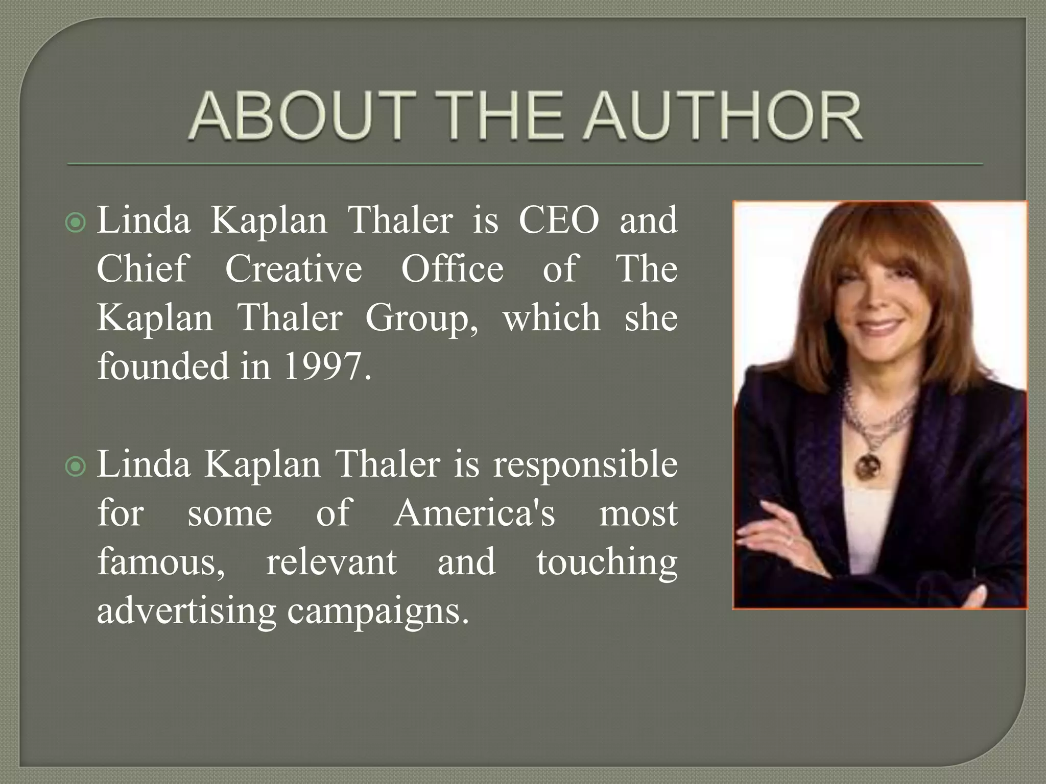 ABOUT THE AUTHORLinda Kaplan Thaler is CEO and Chief Creative Office of The Kaplan Thaler Group, which she founded in 1997.Linda Kaplan Thaler is responsible for some of America's most famous, relevant and touching advertising campaigns.