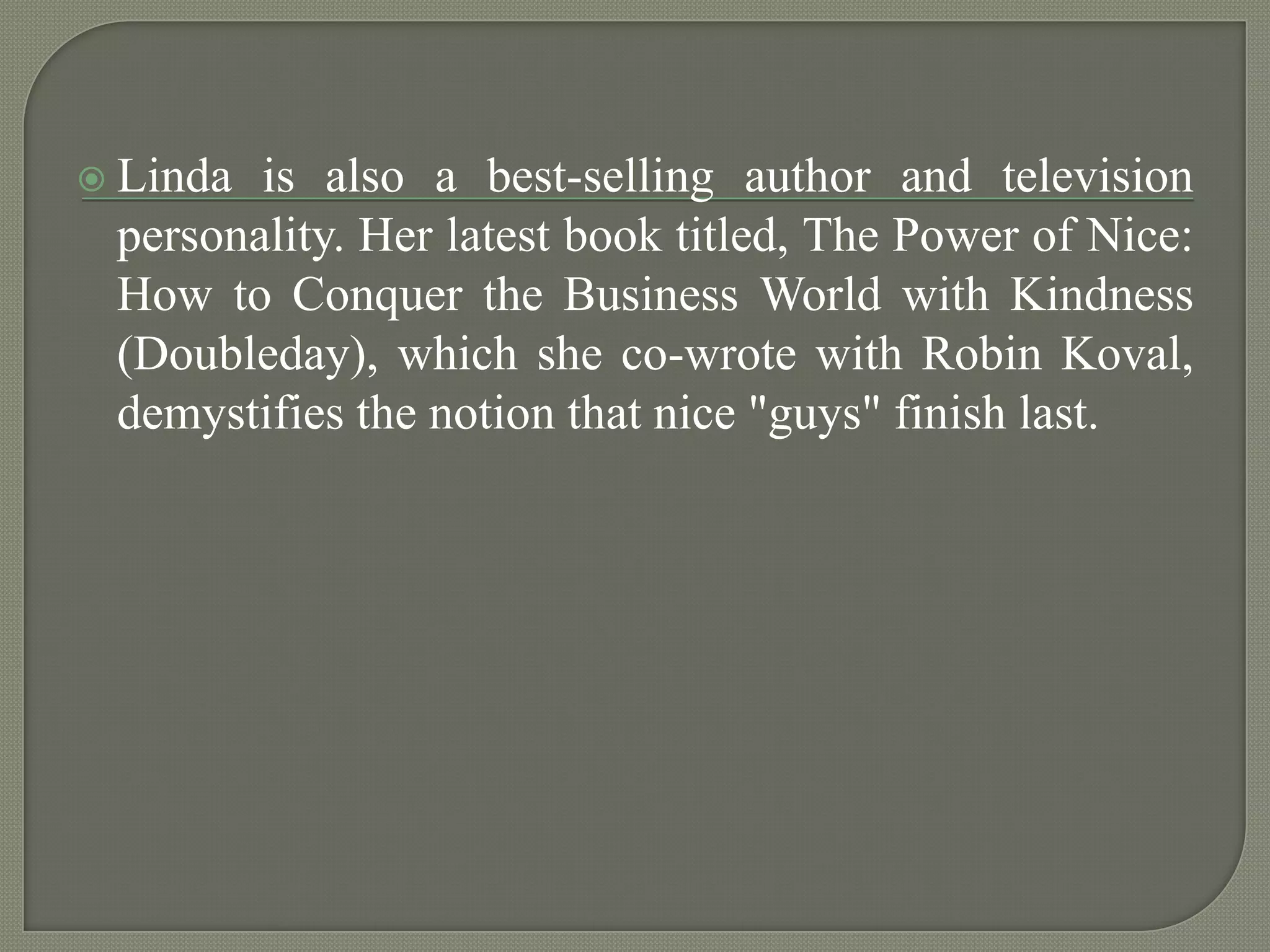 Linda is also a best-selling author and television personality. Her latest book titled, The Power of Nice: How to Conquer the Business World with Kindness (Doubleday), which she co-wrote with Robin Koval, demystifies the notion that nice "guys" finish last.