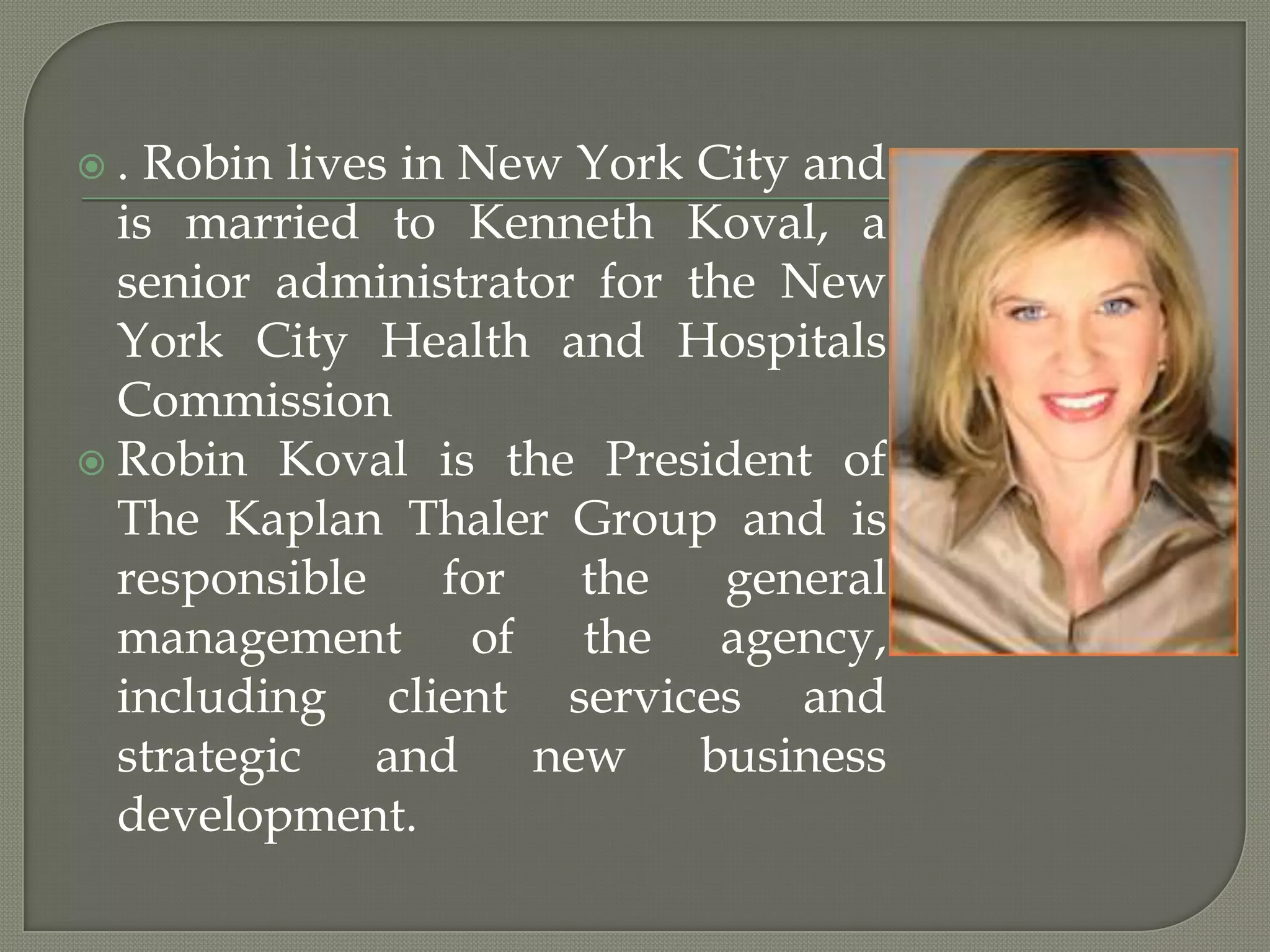 . Robin lives in New York City and is married to Kenneth Koval, a senior administrator for the New York City Health and Hospitals CommissionRobin Koval is the President of The Kaplan Thaler Group and is responsible for the general management of the agency, including client services and strategic and new business development.