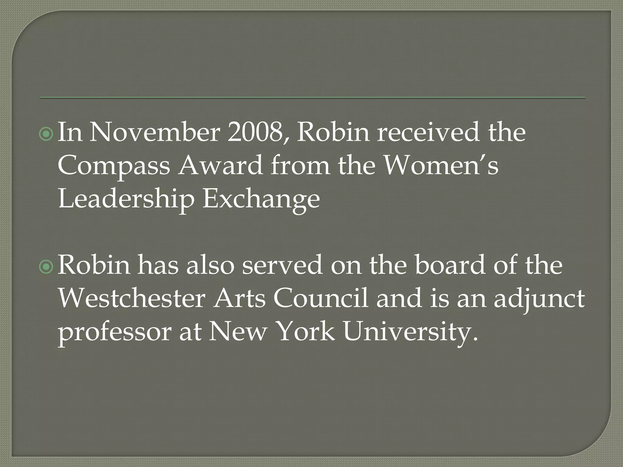 In November 2008, Robin received the Compass Award from the Women’s Leadership ExchangeRobin has also served on the board of the Westchester Arts Council and is an adjunct professor at New York University.