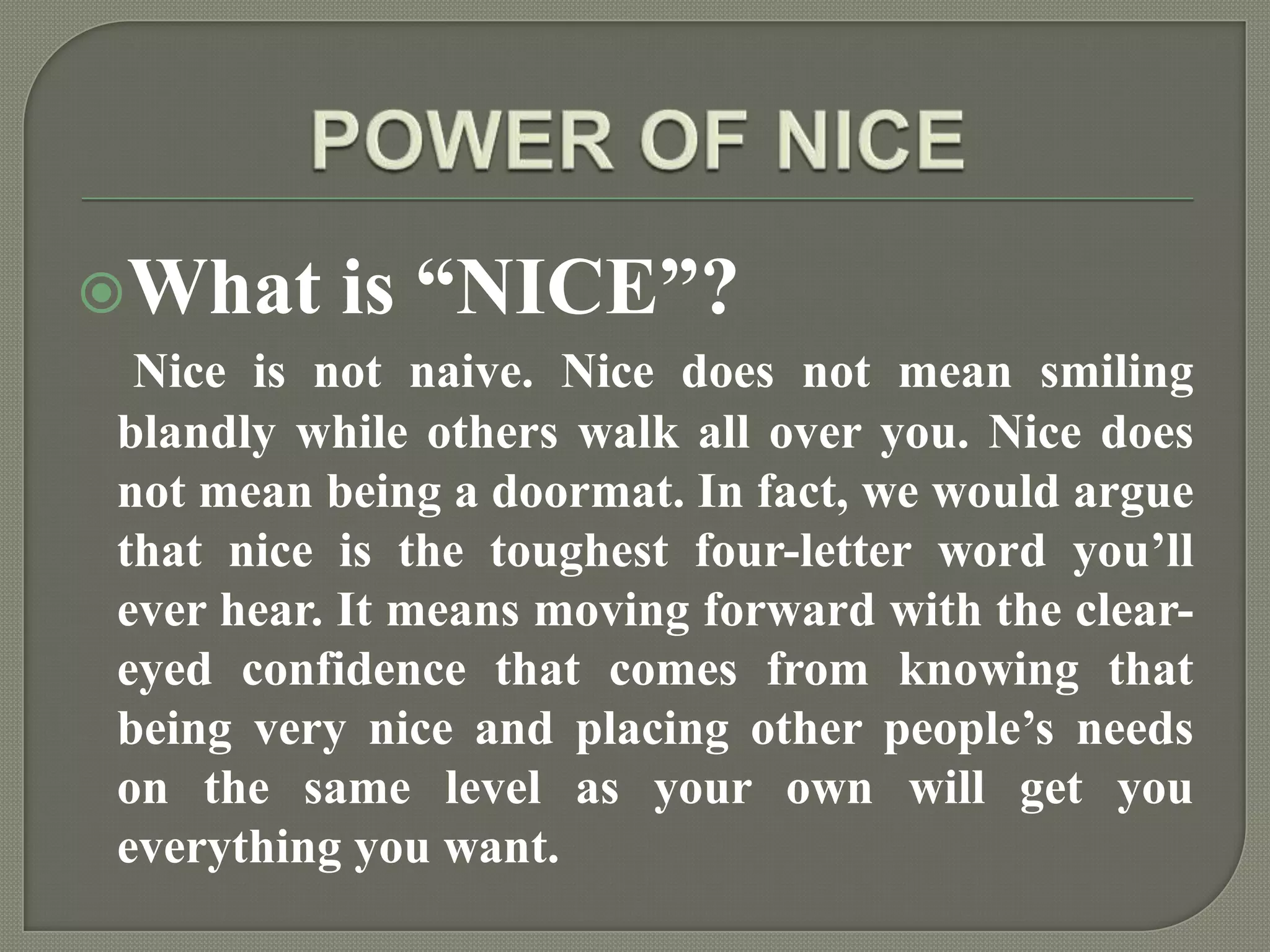 POWER OF NICEWhat is “NICE”?Nice is not naive. Nice does not mean smiling blandly while others walk all over you. Nice does not mean being a doormat. In fact, we would argue that nice is the toughest four-letter word you’ll ever hear. It means moving forward with the clear-eyed confidence that comes from knowing that being very nice and placing other people’s needs on the same level as your own will get you everything you want.
