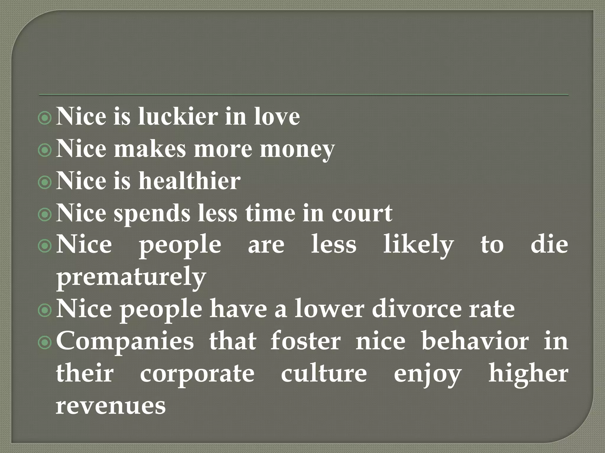 Nice is luckier in loveNice makes more moneyNice is healthierNice spends less time in courtNice people are less likely to die prematurelyNice people have a lower divorce rateCompanies that foster nice behavior in their corporate culture enjoy higher revenues