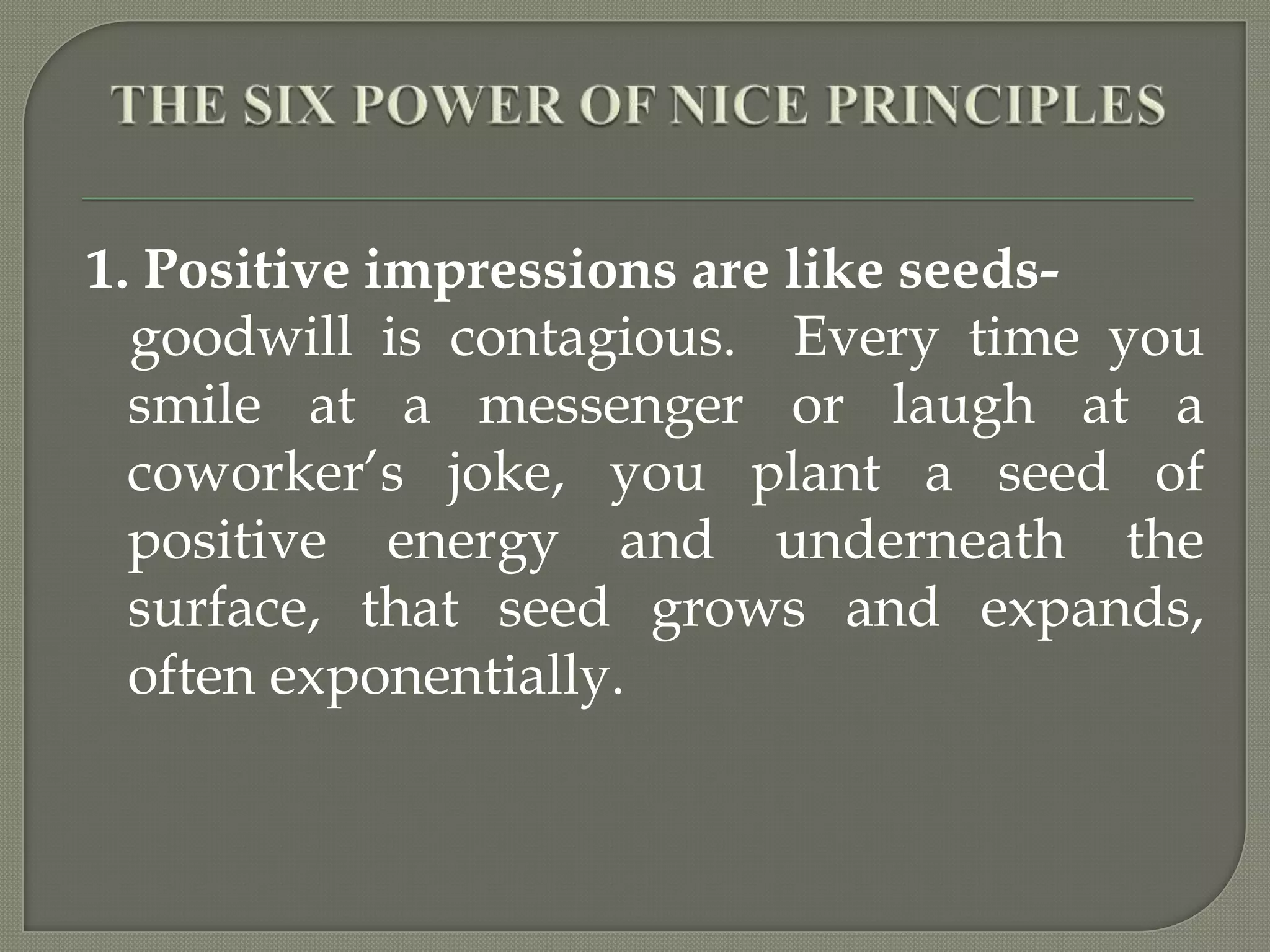 THE SIX POWER OF NICE PRINCIPLES1. Positive impressions are like seeds-   goodwill is contagious.  Every time you smile at a messenger or laugh at a coworker’s joke, you plant a seed of positive energy and underneath the surface, that seed grows and expands, often exponentially.