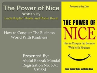 The Power of NiceWritten ByLinda Kaplan Thaler and Robin Koval How to Conquer The Business World With Kindness        Presented By:                     Abdul Razzak Mondal                   Registration No: 5075                  VVISM 