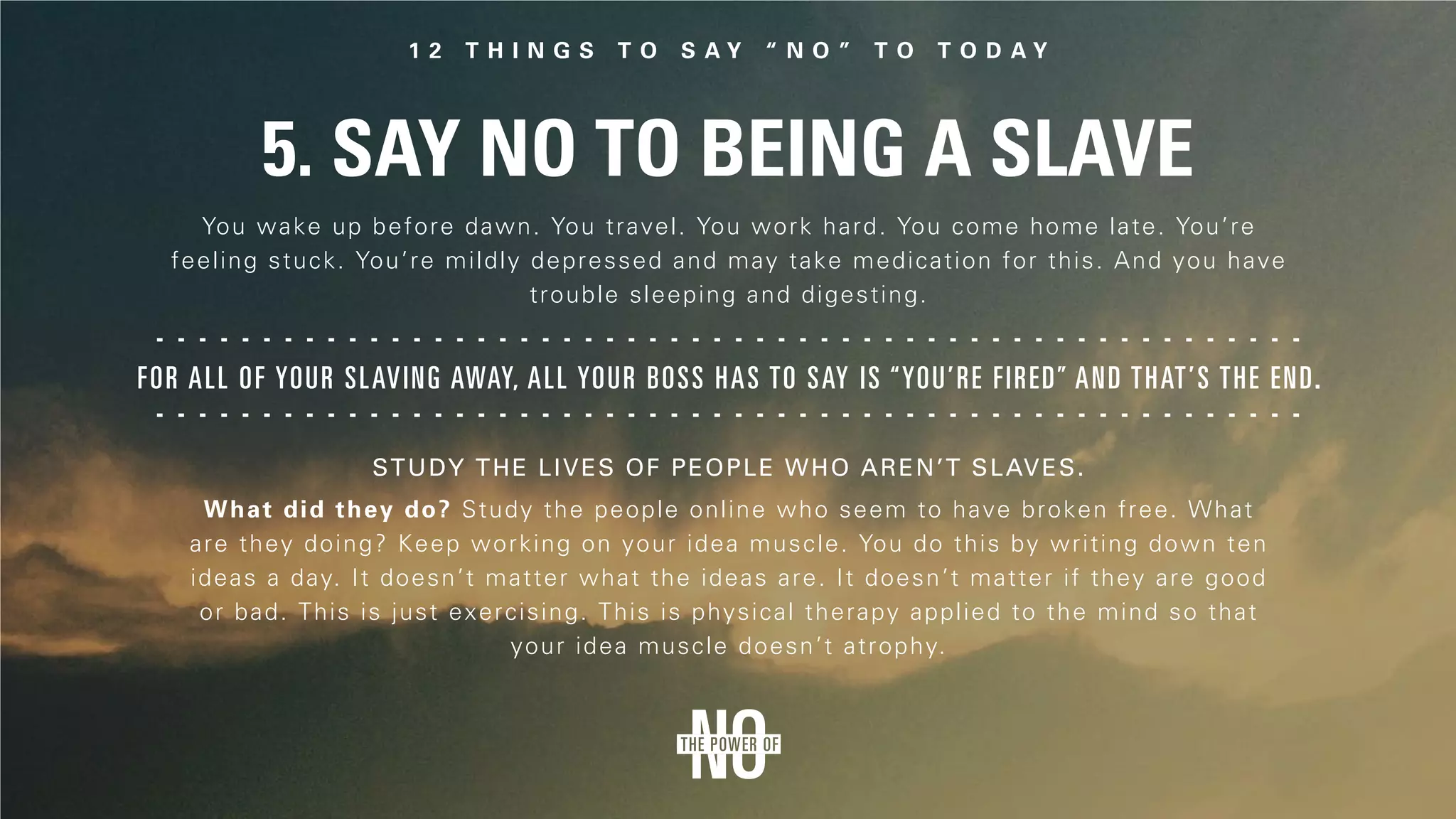 5. Say No to Being a Slave
For all of your slaving away, all your boss has to say is “You’re fired” and that’s the end.
You wake up before dawn. You travel. You work hard. You come home late. You’re
feeling stuck. You’re mildly depressed and may take medication for this. And you have
trouble sleeping and digesting.
What did they do? Study the people online who seem to have broken free. What
are they doing? Keep working on your idea muscle. You do this by writing down ten
ideas a day. It doesn’t matter what the ideas are. It doesn’t matter if they are good
or bad. This is just exercising. This is physical therapy applied to the mind so that
your idea muscle doesn’t atrophy.
Study the lives of people who aren’t slaves.
 