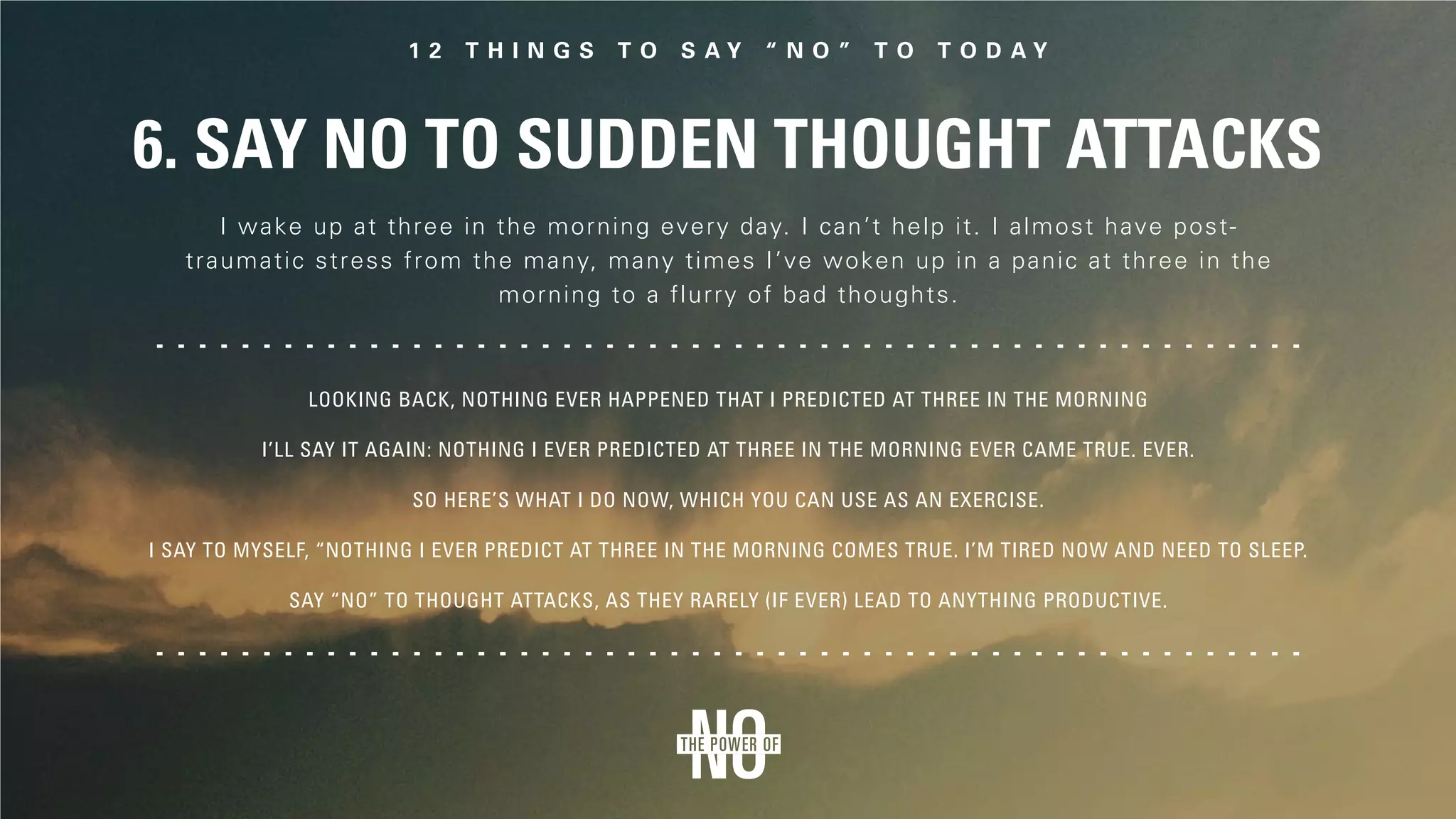6. Say No to Sudden Thought Attacks
I wake up at three in the morning every day. I can’t help it. I almost have post-
traumatic stress from the many, many times I’ve woken up in a panic at three in the
morning to a flurry of bad thoughts.
Looking back, nothing ever happened that I predicted at three in the morning
I’ll say it again: Nothing I ever predicted at three in the morning ever came true. Ever.
So here’s what I do now, which you can use as an exercise.
I say to myself, “Nothing I ever predict at three in the morning comes true. I’m tired now and need to sleep.
Say “No” to thought attacks, as they rarely (if ever) lead to anything productive.
 