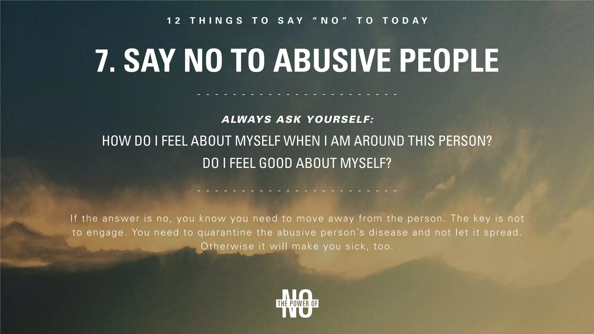 7. Say No to Abusive People
If the answer is no, you know you need to move away from the person. The key is not
to engage. You need to quarantine the abusive person’s disease and not let it spread.
Otherwise it will make you sick, too.
How do I feel about myself when I am around this person?
Do I feel good about myself?
Always ask yourself:
 