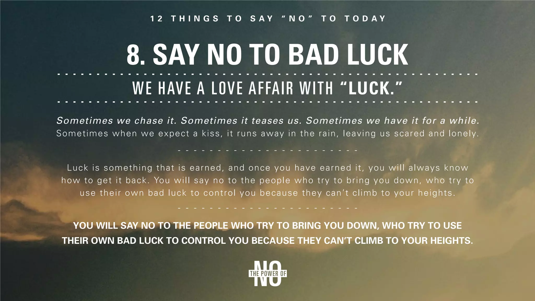 8. Say No to Bad Luck
Sometimes we chase it. Sometimes it teases us. Sometimes we have it for a while.
Sometimes when we expect a kiss, it runs away in the rain, leaving us scared and lonely.
We have a love affair with “luck.”
Luck is something that is earned, and once you have earned it, you will always know
how to get it back. You will say no to the people who try to bring you down, who try to
use their own bad luck to control you because they can’t climb to your heights.
You will say no to the people who try to bring you down, who try to use
their own bad luck to control you because they can’t climb to your heights.
 