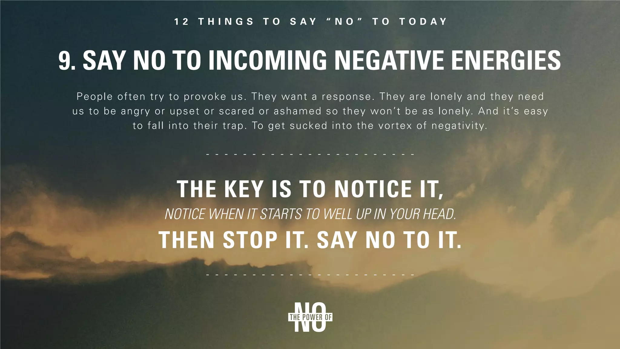 9. Say No to Incoming Negative Energies
People often try to provoke us. They want a response. They are lonely and they need
us to be angry or upset or scared or ashamed so they won’t be as lonely. And it’s easy
to fall into their trap. To get sucked into the vortex of negativity.
The key is to notice it,
notice when it starts to well up in your head.
Then stop it. Say no to it.
 