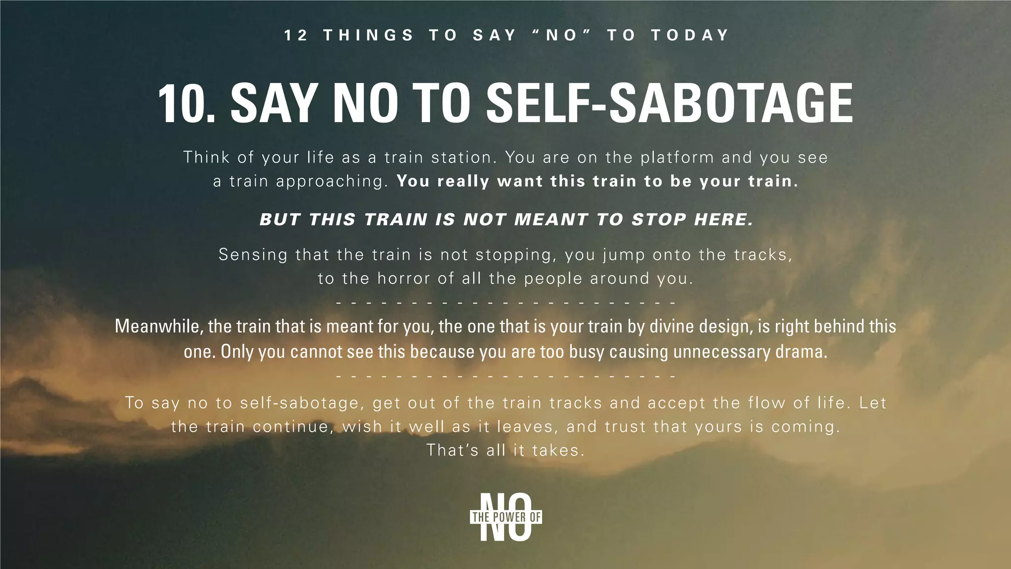10. Say No to Self-Sabotage
Think of your life as a train station. You are on the platform and you see
a train approaching. You really want this train to be your train.
But this train is not meant to stop here.
Sensing that the train is not stopping, you jump onto the tracks,
to the horror of all the people around you.
Meanwhile, the train that is meant for you, the one that is your train by divine design, is right behind this
one. Only you cannot see this because you are too busy causing unnecessary drama.
To say no to self-sabotage, get out of the train tracks and accept the flow of life. Let
the train continue, wish it well as it leaves, and trust that yours is coming.
That’s all it takes.
 
