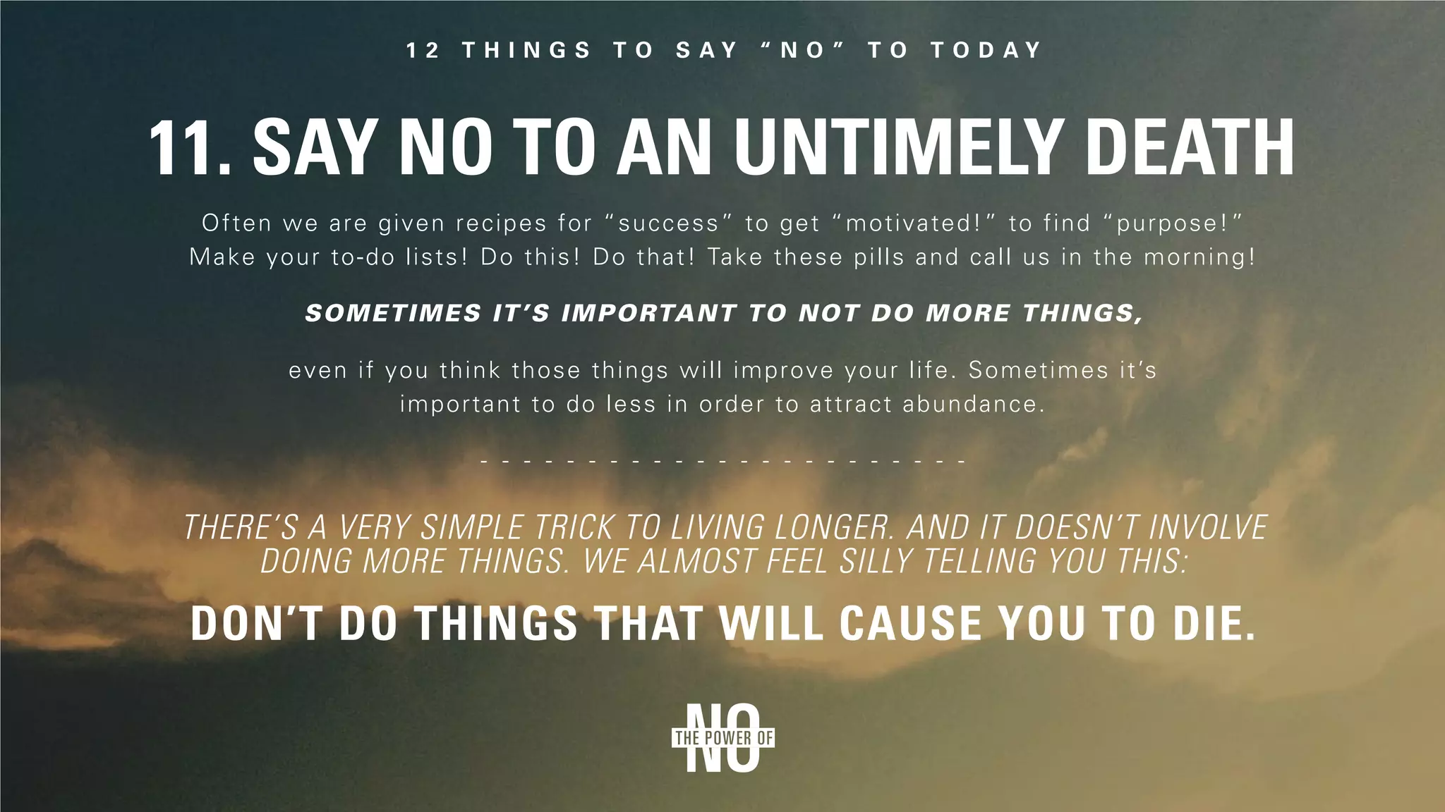 11. Say No to an Untimely Death
Often we are given recipes for “success” to get “motivated!” to find “purpose!”
Make your to-do lists! Do this! Do that! Take these pills and call us in the morning!
even if you think those things will improve your life. Sometimes it’s
important to do less in order to attract abundance.
Sometimes it’s important to not do more things,
Don’t do things that will cause you to die.
There’s a very simple trick to living longer. And it doesn’t involve
doing more things. We almost feel silly telling you this:
 