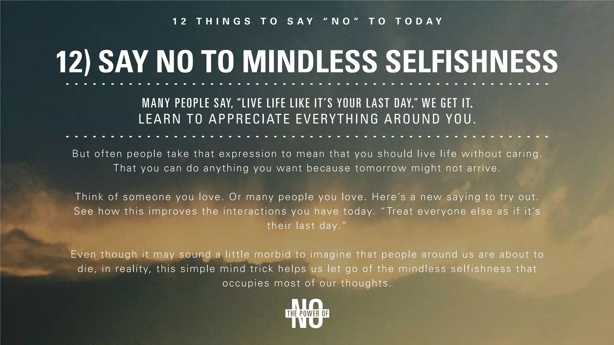 12) Say No to Mindless Selfishness
But often people take that expression to mean that you should live life without caring.
That you can do anything you want because tomorrow might not arrive.
Think of someone you love. Or many people you love. Here’s a new saying to try out.
See how this improves the interactions you have today. “Treat everyone else as if it’s
their last day.”
Even though it may sound a little morbid to imagine that people around us are about to
die, in reality, this simple mind trick helps us let go of the mindless selfishness that
occupies most of our thoughts.
Many people say, “Live life like it’s your last day.” We get it.
Learn to appreciate everything around you.
 