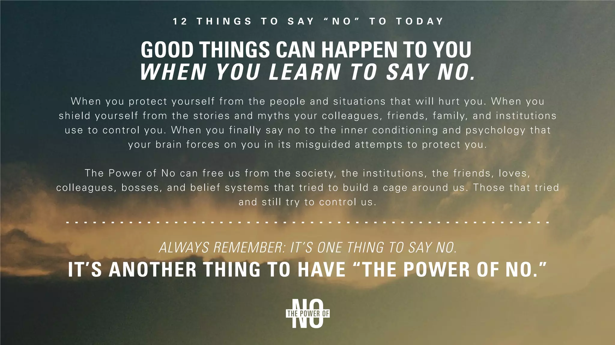 When you protect yourself from the people and situations that will hurt you. When you
shield yourself from the stories and myths your colleagues, friends, family, and institutions
use to control you. When you finally say no to the inner conditioning and psychology that
your brain forces on you in its misguided attempts to protect you.
The Power of No can free us from the society, the institutions, the friends, loves,
colleagues, bosses, and belief systems that tried to build a cage around us. Those that tried
and still try to control us.
It’s another thing to have “the Power of No.”
Always remember: It’s one thing to say no.
 