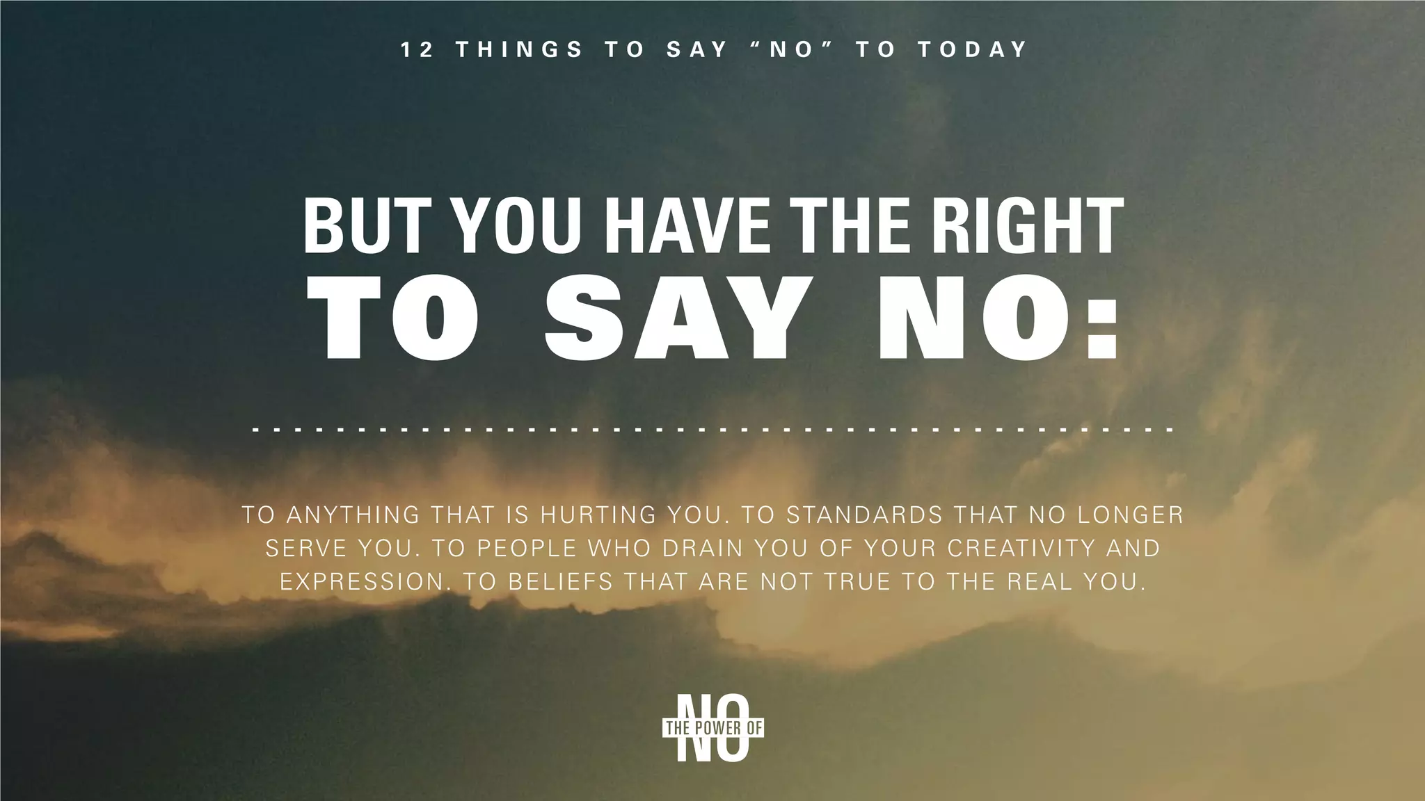 But you have the right
to say no:
To anything that is hurting you. To standards that no longer
serve you. To people who drain you of your creativity and
expression. To beliefs that are not true to the real you.
 