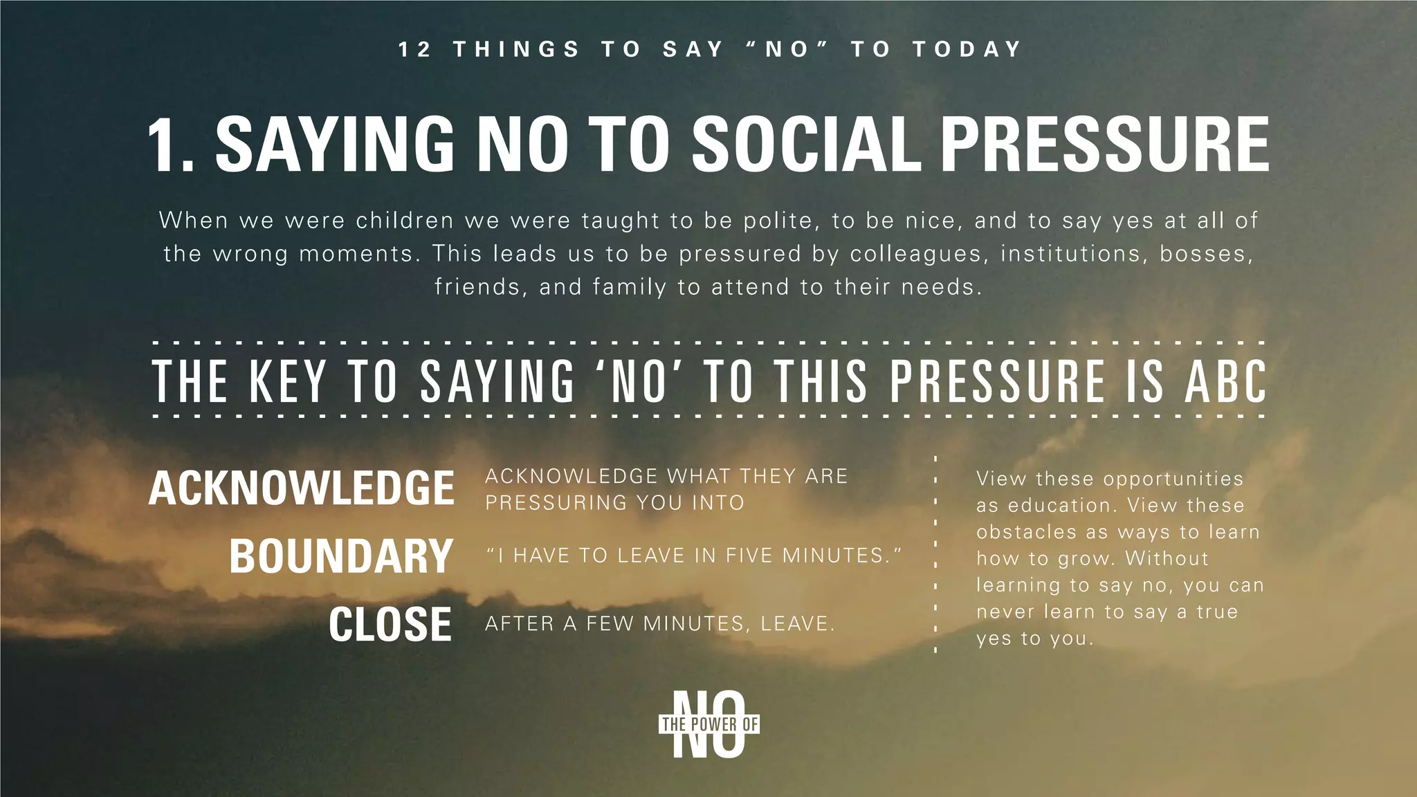 1. Saying No to Social Pressure
The key to saying ‘no’ to this pressure is ABC
When we were children we were taught to be polite, to be nice, and to say yes at all of
the wrong moments. This leads us to be pressured by colleagues, institutions, bosses,
friends, and family to attend to their needs.
Acknowledge what they are
pressuring you into
View these opportunities
as education. View these
obstacles as ways to learn
how to grow. Without
learning to say no, you can
never learn to say a true
yes to you.
“I have to leave in five minutes.”
After a few minutes, leave.
 